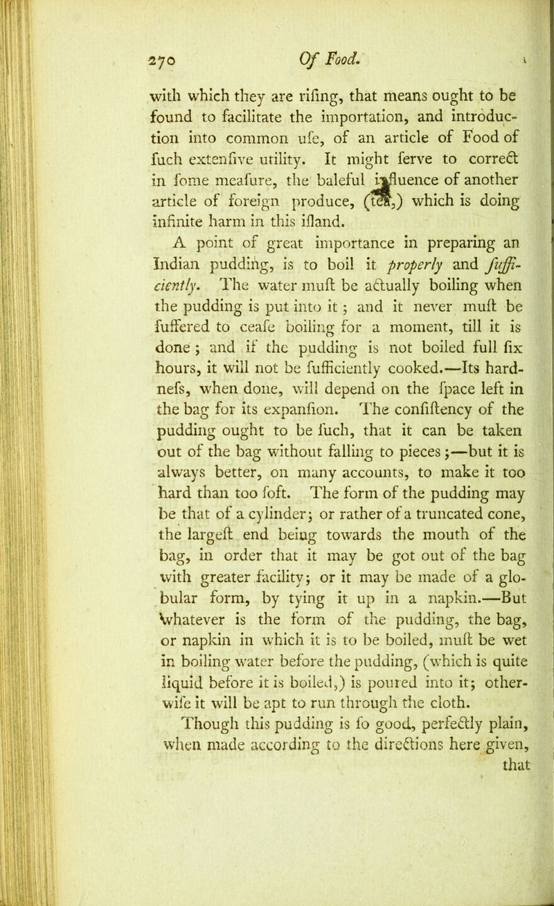 with which they are rifing, that means ought to be found to facilitate the importation, and introduc- tion into common ufe, of an article of Food of fuch exteniive utility. It might ferve to correct in fome meafure, the' baleful h^uence of another article of foreign produce, (t^,) which is doing infinite harm in this ifland. A point of great importance in preparing an Indian pudding, is to boil it properly and dently. The water mufi: be adually boiling when the pudding is put into it; and it never mufi: be fuifered to ceafe boiling for a moment, till it is done ; and if the pudding is not boiled full fix hours, it will not be fufficieiitly cooked.—Its hard- nefs, when done, will depend on the fpace left in the bag for its expanfion. The confiftency of the pudding ought to be fuch, that it can be taken out of the bag without falling to pieces \—but it is always better, on many accounts, to make it too hard than too foft. The form of the pudding may be that of a cylinder; or rather of a truncated cone, the largeft end being towards the mouth of the bag, in order that it may be got out of the bag with greater .facility; or it may be made of a glo- bular form, by tying it up in a napkin.—But Whatever is the form of the pudding, the bag, or napkin in wTich it is to be boiled, mufi: be wet in boiling w'ater before the pudding, (wTich is quite liquid before it is boiled,) is poured into it; other- wife it will be apt to run through the cloth. Though this pudding is fo good, perfed:ly plain, when made according to the dircdions here given, > that i I