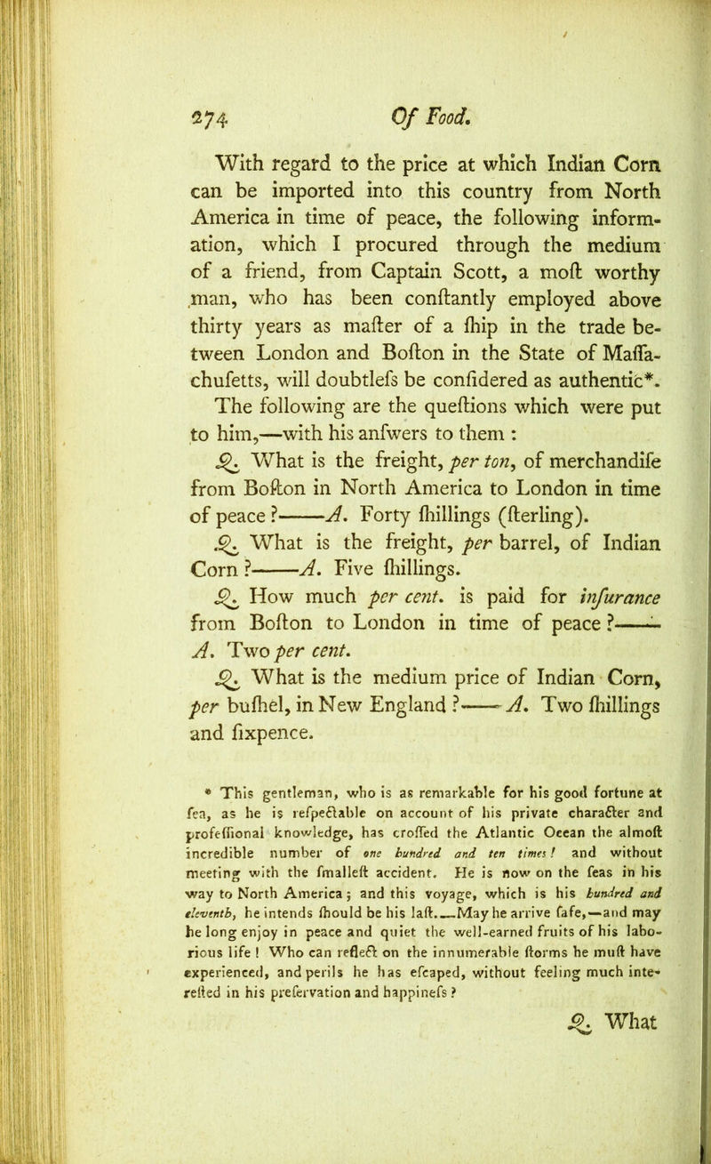 With regard to the price at which Indian Com can be imported into this country from North America in time of peace, the following inform- ation, which I procured through the medium of a friend, from Captain Scott, a mofl: worthy ,man, who has been conftantly employed above thirty years as mailer of a Ihip in the trade be- tween London and Bollon in the State of MalTa- chufetts, will doubtlefs be conlidered as authentic*. The following are the quellions which were put to him,—with his anfwers to them : What is the freight, per ton^ of merchandife from Bollon in North America to London in time of peace ? A, Forty Ihillings (llerling). ^ What is the freight, per barrel, of Indian Corn ? A. Five Ihillings. How much per cent, is paid for infurance from Bollon to London in time of peace ? A. Two per cent. ^ What is the medium price of Indian Corn, per bulhel, in New England ? -A. Two fliillings and fixpence. * This gentleman, who is as remarkahle for his good fortune at fea, as he is refpeftable on account of his private charafter and profefiional knowledge, has crofTed the Atlantic Ocean the almoft incredible number of hundred and ten times! and without meeting with the fmalleft accident. He is now on the feas in his way to North America; and this voyage, which is his hundred and eleventby he Intends fliould be his laft.—May he arrive fafe,—*and may he long enjoy in peace and quiet the well-earned fruits of his labo- rious life ! Who can reflefl on the innumerable ftorms he muft have experienced, and perils he has efcaped, without feeling much inte- refted in his prefervation and happinefs ? 9. What