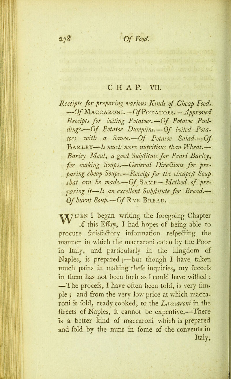 CHAP. VII. Receipts for preparing various Kinds of Cheap Food,\ ^Of Maccaroni. —(yPoTATOES. — Approved Receipts for boiling Potatoes,—Of Potatoe Pud- dings,—Of Potatoe Dumplins,—Of boiled Pota- toes with a Sauce,—Of Potatoe Salad.--‘Of Barley—Is much more nutritious than Wheat,—’ Barley Meal, a good Suhjiitute for Pearl Barley, for 7naking Soups,—General Diredions for pre- paring cheap Soups,—Receipt for the cheapeft Soup that can be made.—OfMethod of pre- paring it—Is an excellent Subjlitute for Bread,-—. Of burnt Soup,—Of Rye Br.ead. 'I^TTHEN I began writing the foregoing Chapter ^ ^ of this Eflay, I had hopes of being able to procure fatisfaclory information refpedling the manner in which the maccaroni eaten by the Poor in Italy, and particularly in the kingdom of Naples, is prepared ;—but though I have taken much pains in making thefe inquiries, my fucceis in them has not been fuch as I could have wifhed : —The procefs, I have often been told, is very fim- ple ; and from the very low price at which macca- roni is fold, ready cooked, to the Lazzaroni in the Ilreets of Naples, it cannot be expenfive.—There is a better kind of maccaroni which is prepared and fold by the nuns in fome of the convents in Italy,