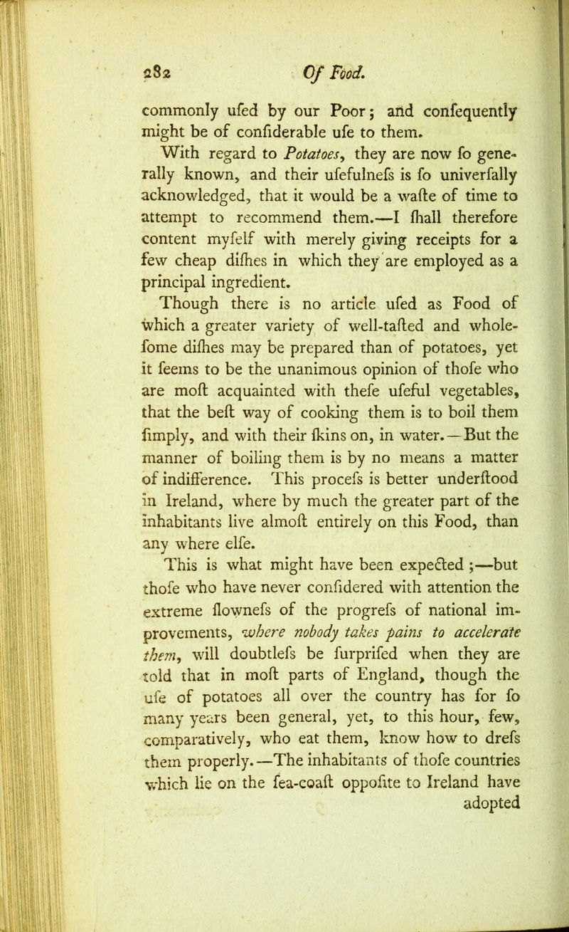 commonly ufed by our Poor; arid confequently might be of confiderable ufe to them. With regard to Potatoes^ they are now fo gene- rally known, and their ufefulnefs is fo univerfally acknowledged, that it would be a wafte of time to attempt to recommend them.—I fhall therefore content myfelf with merely giving receipts for a few cheap difhes in which they are employed as a principal ingredient. Though there is no article ufed as Food of which a greater variety of well-tafted and whole- fome difhes may be prepared than of potatoes, yet it feems to be the unanimous opinion of thofe who are mofl acquainted with thefe ufeful vegetables, that the befl way of cooking them is to boil them fimply, and with their fkins on, in water.—But the manner of boiling them is by no means a matter of indifference. This procefs is better underftood in Ireland, where by much the greater part of the inhabitants live almofl entirely on this Food, than any where elfe. This is what might have been expelled ;—but thofe who have never confidered with attention the extreme llownefs of the progrefs of national im- provements, where nobody takes pains to accelerate them^ will doubtlefs be furprifed when they are told that in mofl parts of England, though the ufe of potatoes all over the country has for fo many years been general, yet, to this hour, few, comparatively, who eat them, know how to drefs them properly. —The inhabitants of thofe countries w'hich lie on the fea-coafl oppofite to Ireland have