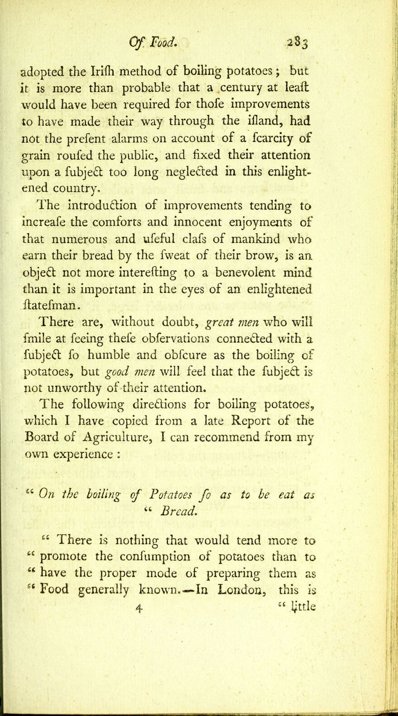 adopted the Irifh method of boiling potatoes; but it is more than probable that a century at lead would have been required for thofe improvements to have made their way through the ifland, had not the prefent alarms on account of a fcarcity of grain roufed the public, and fixed their attention upon a fubje6l too long neglected in this enlight- ened country. The introdudiion of improvements tending to increafe the comforts and innocent enjoyments of that numerous and ufeful clafs of mankind who earn their bread by the fweat of their brow, is an objed not more interefting to a benevolent mind than it is important in the eyes of an enlightened datefman. There are, without doubt, great men who will fmile at feeing thefe obfervations conneded with a fubjed fo humble and obfcure as the boiling of potatoes, but good men will feel that the fubjed is not unworthy of their attention. The following diredions for boiling potatoes, which I have copied from a late Report of the Board of Agriculture, I can recommend from my own experience : On the boiling of Potatoes fo as to be eat as “ Bread. “ There is nothing that would tend more to promote the confumption of potatoes than to have the proper mode of preparing them as Food generally known.—In London, this is 4 little