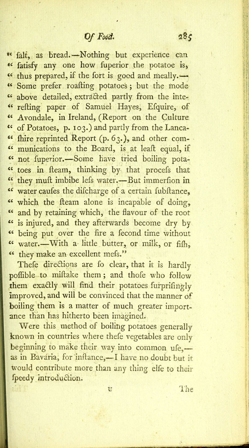 fait, as bread. ^—Nothing but experience can fatisfy any one how fuperior the potatoe is^ thus prepared, if the fort is good and mealiy.— Some prefer roafting potatoes; but the mode above detailed, extracted partly from the inte- refting paper of Samuel Hayes, Efquire, of Avondale, in Ireland, (Report on the Culture of Potatoes, p. 103.) and partly from the Lanca* (hire reprinted Report (p. 63.), and other com- munications to the Board, is at lead equal, if not fuperior.—Some have tried boiling pota- toes in fleam, thinking by that procefs that “ they mufl imbibe lefs water.—But immerfion in water caufes the difcharge of a certain fubftance, which the Ream alone is incapable of doing, and by retaining which, the flavour of the root is injured, and they afterwards become dry by being put over the fire a fecond time without water.—With a little butter, or milk, or fifhj they make an excellent mefs.’* Thefe directions are fo clear, that it is hardly poffible to miftake them; and thofe who follow ^them exactly will find their potatoes fufprifingly improved, and will be convinced that the manner of boiling them is a matter of much greater import- ance than has hitherto been imaginedii Were this method of boiling potatoes generally known in countries where thefe vegetables are only beginning to make tkeir way into common ufe,— as in Bavaria, for inftance,— I have no doubt but it would contribute more than any thing elfe to their fpeedy introduClion.