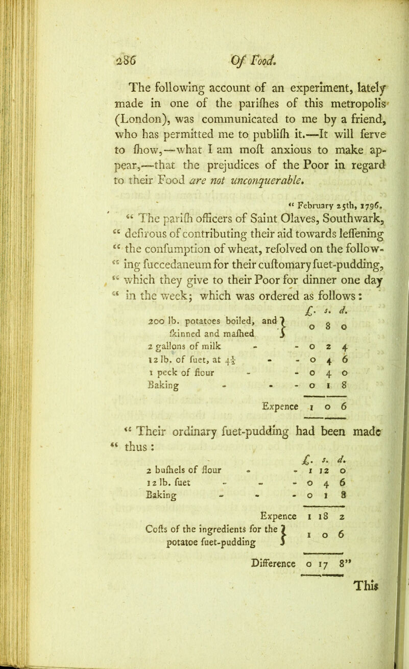 The following account of an experiment, lately made in one of the pariflies of this metropolis- (London), was communicated to me by a friend, who has permitted me to publifli it.—It will ferve to fhow,—what I am mofl anxious to make ap- pear,—that the prejudices of the Poor in regard to their Food are not unconquerable. February 25th, I79f>. The parifh officers of Saint Olaves, Southwark, “ defi rous of contributing their aid towards leffening the confumption of wheat, refolved on the follow- ing fuccedaneumfor their cuftomaryfuet-pudding, which they give to their Poor for dinner one day in the week; which was ordered as follows: cc ic £■ S, d. 200 lb. potatoes boiled. and ■) 0 8 0 fkinned and maihed s 2 gallons of milk - 0 2 4 12 lb. of fuet, at 4I: m «• 0 4 1 peck of flour - 0 4 0 Baking 0 I 8 Expence I 0 6 Their ordinary fuet-pudding had been made thus: 2 bufhels of flour 12 lb. fuet Baking j. d, - I 12 o -046 - 018 Expence i 18 2 Cofls of the ingredients for the J 106 potatoe fuet-pudding S Difference o 17 8 tt This i' ‘ Z,. .