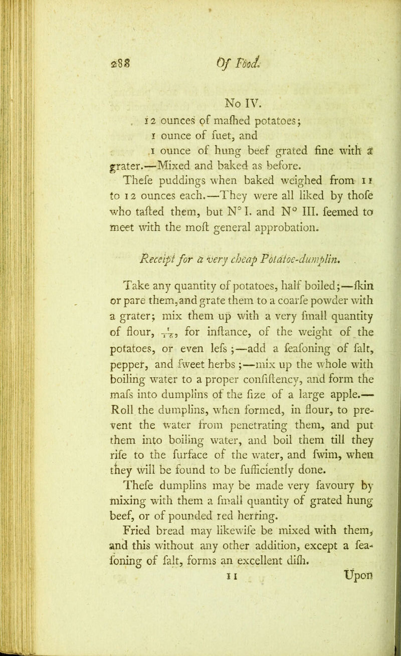 Of Fdo(^^ No IV. 12 ounces of mafhed potatoes; I ounce of fuet, and .1 ounce of hung beef grated fine with t grater.—Mixed and baked as before. Thefe puddings when baked weighed from i f to 12 ounces each.—-They were all liked by thofe who tafliecl them, but N° I. and III. feemed to meet with the mofl general approbation. P^eceipi for u very cheap Potdtoe-dumplin* Take any quantity of potatoes, half boiled;—Ikin or pare them, and grate them to a coarfe powder with a grater; mix them up with a very fmall quantity of flour, fot infiance, of the weight of the potatoes, or even lefs ;—add a feafoning of fait, peppet, and fweet herbs ;—mix up the whole with boiling water to a proper confifiency, and form the mafs into dumplins of the fize of a large apple.— Roll the dumplins, when formed, in flour, to pre- vent the water from penetrating them, and put them into boiling water, and boil them till they rife to the furface of the water, and fwim, when they will be found to be fufliciently done. Thefe dumplins may be made very favoury by mixing wath them a fmall quantity of grated hung beef, or of pounded red herring. Fried bread may likewife be mixed with them, and this without any other addition, except a fea- foning of fait, forms an excellent difli.