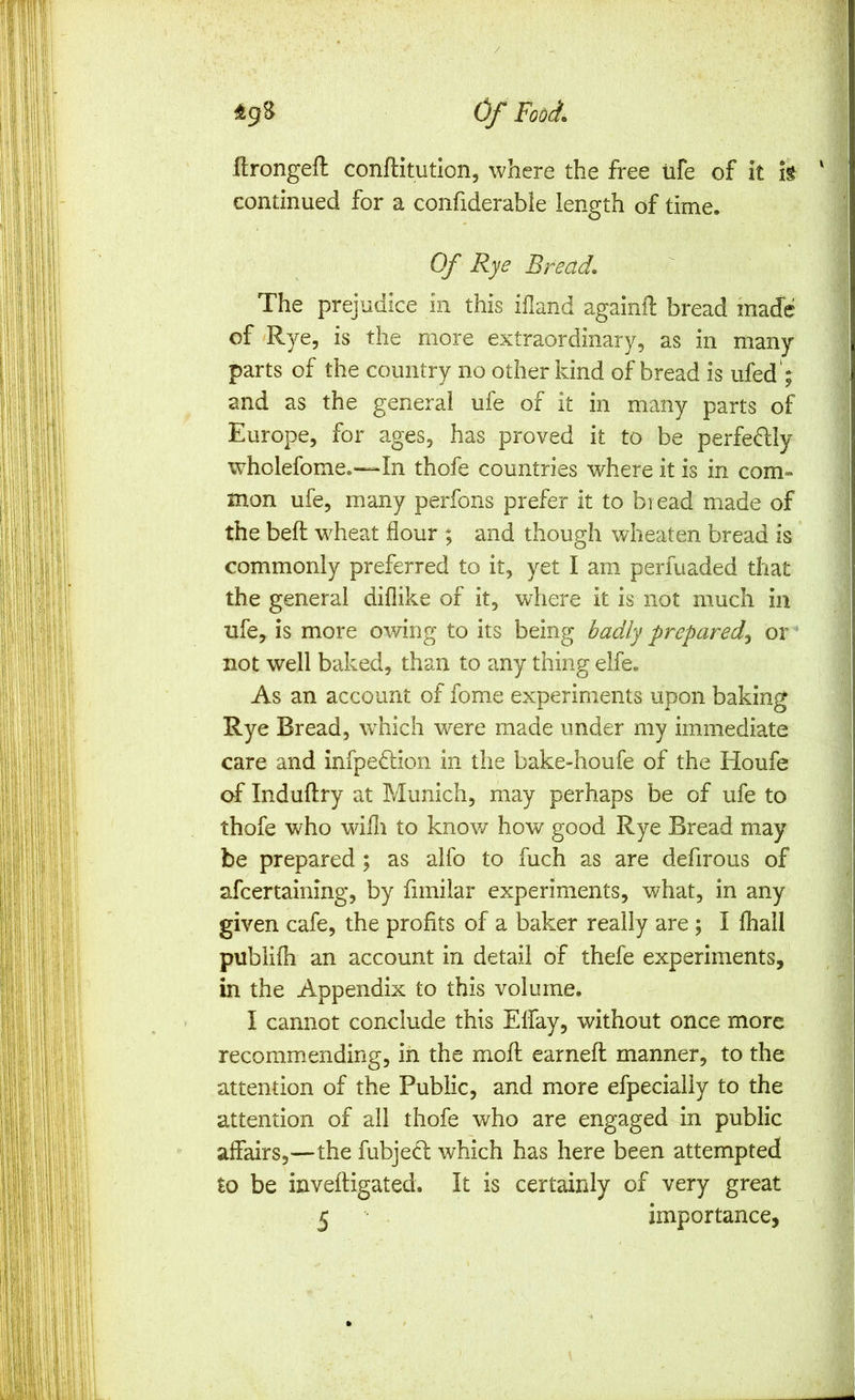 ilrongeft conftitution, where the free ufe of it h continued for a confiderabie length of time. Of Rye Bread, The prejudice in this ifland againfl: bread made of ^Rye, is the more extraordinary, as in many parts of the country no other kind of bread is ufed'; and as the general ufe of it in many parts of Europe, for ages, has proved it to be perfectly wholefome.—In thofe countries where it is in com- mon ufe, many perfons prefer it to bread made of the beft wheat flour ; and though wheaten bread is commonly preferred to it, yet I am perfuaded that the general diflike of it, where it is not much in ufe, is more owing to its being badly prepared^ or not well baked, than to any thing elfe. As an account of fome experiments upon baking Rye Bread, \vhich were made under my immediate care and infpedtion in the bake-houfe of the Houfe of Induftry at Munich, may perhaps be of ufe to thofe who wifli to know how good Rye Bread may be prepared ; as alfo to fuch as are defirous of afcertaining, by fimilar experiments, what, in any given cafe, the profits of a baker really are ; I fhall publifli an account in detail of thefe experiments, in the Appendix to this volume. I cannot conclude this Elfay, without once more recommending, in the moR earnefl manner, to the attention of the Public, and more efpecialiy to the attention of all thofe who are engaged in public affairs,—the fubjedf which has here been attempted to be inveftigated. It is certainly of very great