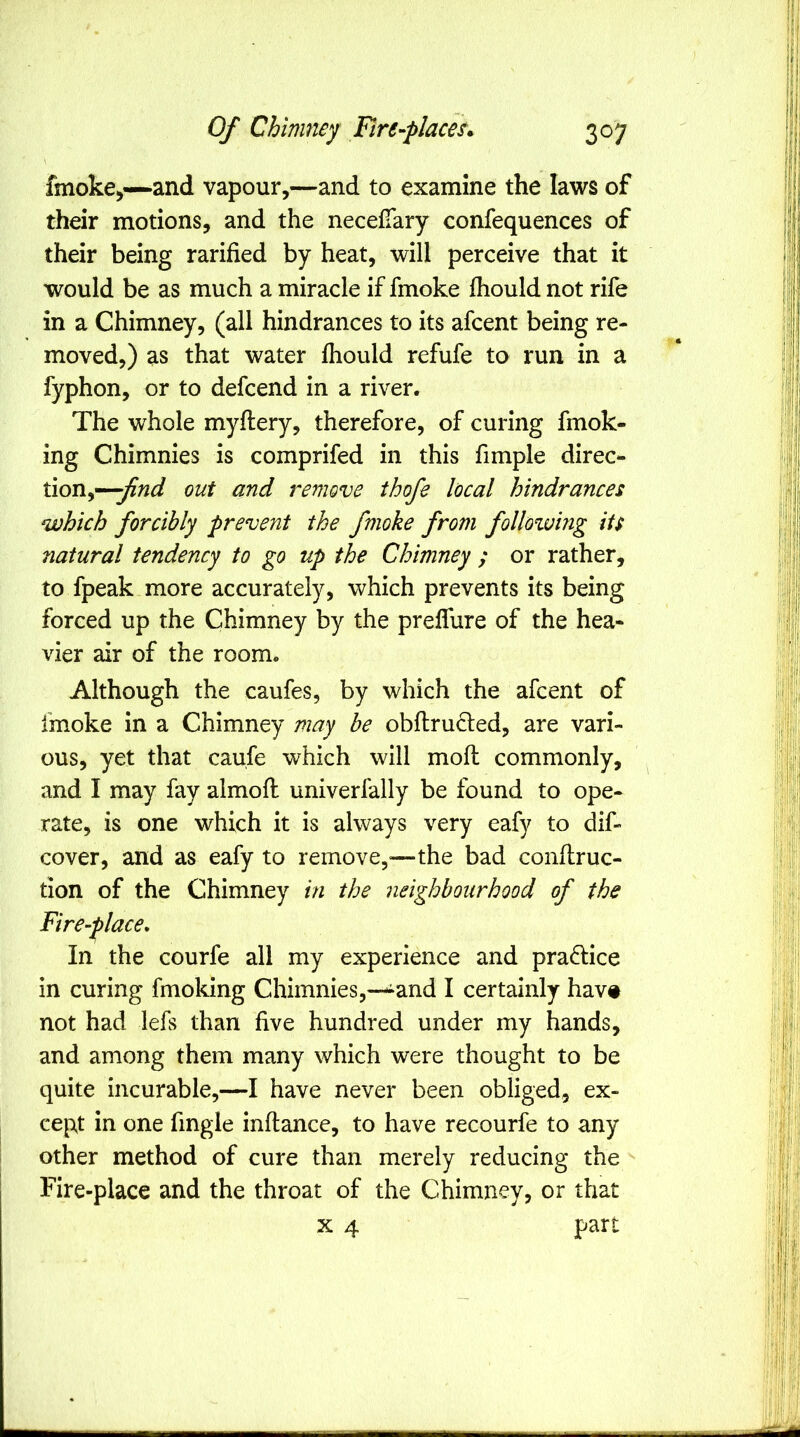 \ fmoke^—and vapour,—and to examine the laws of their motions, and the neceiTary confequences of their being rarified by heat, will perceive that it would be as much a miracle if fmoke fhould not rife in a Chimney, (all hindrances to its afcent being re- moved,) as that water fhould refufe to run in a fyphon, or to defcend in a river. The whole myftery, therefore, of curing fmok- ing Chimnies is comprifed in this fimple direc- tion,—^;?^ out and remove ihofe local hindrances which forcibly prevent the fmoke from follozving its natural tendency to go up the Chimney ; or rather, to fpeak more accurately, which prevents its being forced up the Chimney by the preflure of the hea- vier air of the room. Although the caufes, by which the afcent of fmoke in a Chimney may he obflrucled, are vari- ous, yet that caufe which will mofl commonly, and I may fay almofl univerfally be found to ope- rate, is one which it is always very eafy to dif- cover, and as eafy to remove,^—the bad conflruc- tion of the Chimney in the neighbourhood of the Fire-place, In the courfe all my experience and practice in curing fmoking Chimnies,—-^^and I certainly hav# not had lefs than five hundred under my hands, and among them many which were thought to be quite incurable,—I have never been obliged, ex- cept in one fingle inflance, to have recourfe to any other method of cure than merely reducing the Fire-place and the throat of the Chimney, or that