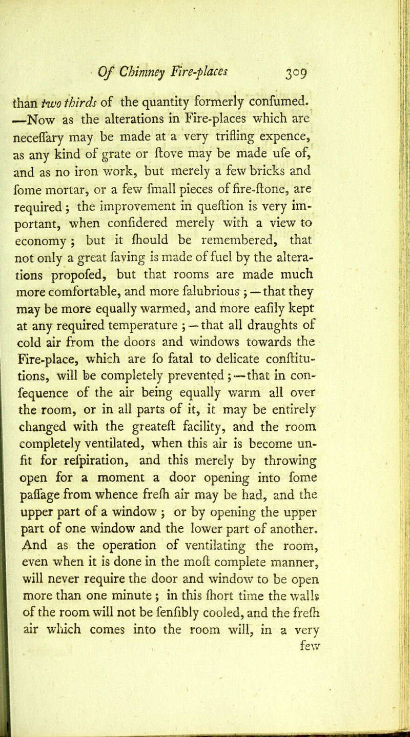 than iwo thirds of the quantity formerly confumed. —Now as the alterations in Fire-places which are necelfary may be made at a very trifling expence, as any kind of grate or ftove may be made ufe of, and as no iron work, but merely a few bricks and fome mortar, or a few fmall pieces of fire-flone, are required; the improvement in queftion is very im- portant, when confidered merely with a view to economy; but it fliould be remembered, that not only a great faving is made of fuel by the altera- tions propofed, but that rooms are made much more comfortable, and more falubrious ; — that they may be more equally warmed, and more eafily kept at any required temperature ; — that all draughts of cold air from the doors and windows towards the Fire-place, which are fo fatal to delicate conftitu- tions, will be completely prevented that in con- fequence of the air being equally warm all over the room, or in all parts of it, it may be entirely changed with the greatefl facility, and the room completely ventilated, when this air is become un- fit for refpiration, and this merely by throwing open for a moment a door opening into fome palfage from whence frefh air may be had, and the upper part of a window ; or by opening the upper part of one window and the lower part of another* And as the operation of ventilating the room, even when it is done in the moil: complete manner, will never require the door and window to be open more than one minute ; in this ihort time the walls of the room will not be fenfibly cooled, and the frefh air which comes into the room will, in a very few