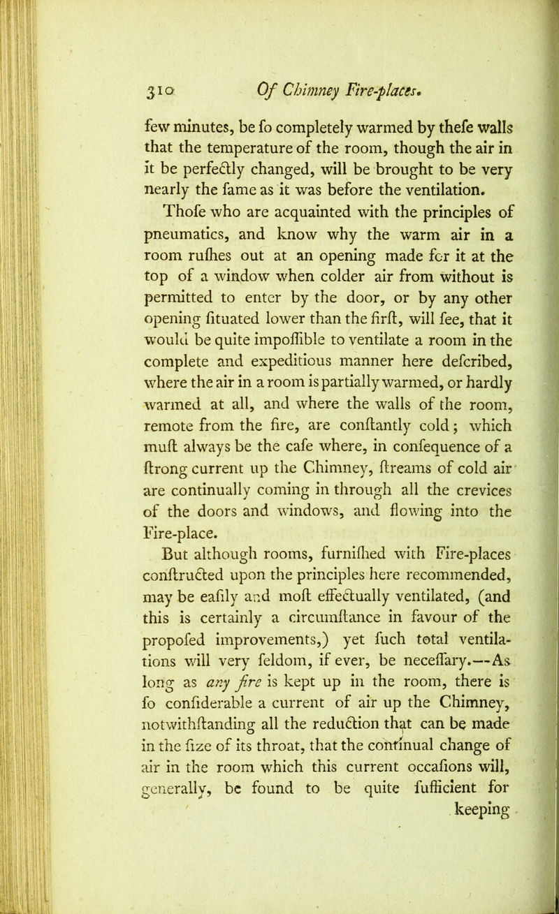 few minutes, be fo completely warmed by thefe walls that the temperature of the room, though the air in it be perfectly changed, will be brought to be very nearly the fame as it was before the ventilation. Thofe who are acquainted with the principles of pneumatics, and know why the warm air in a room rufhes out at an opening made for it at the top of a window when colder air from without is permitted to enter by the door, or by any other opening fituated lower than the firfl, will fee, that it would be quite impoffible to ventilate a room in the complete and expeditious manner here defcribed, where the air in a room is partially warmed, or hardly warmed at all, and where the walls of the room, remote from the fire, are conflantly cold; which mud always be the cafe where, in confequence of a flrong current up the Chimney, dreams of cold air ' are continually coming in through all the crevices of the doors and windows, and flowing into the Fire-place. But although rooms, furniflied with Fire-places condrudted upon the principles here recommended, may be eafily and mod effedfually ventilated, (and this is certainly a circumdance in favour of the propofed improvements,) yet fuch total ventila- tions will very feldom, if ever, be neceffary.—As long as any fire is kept up in the room, there is fo confiderable a current of air up the Chimney, notwithdanding all the redu6lion th^t can be made in the fize of its throat, that the continual change of air in the room which this current occafions will, generally, be found to be quite fufficlent for . keeping !