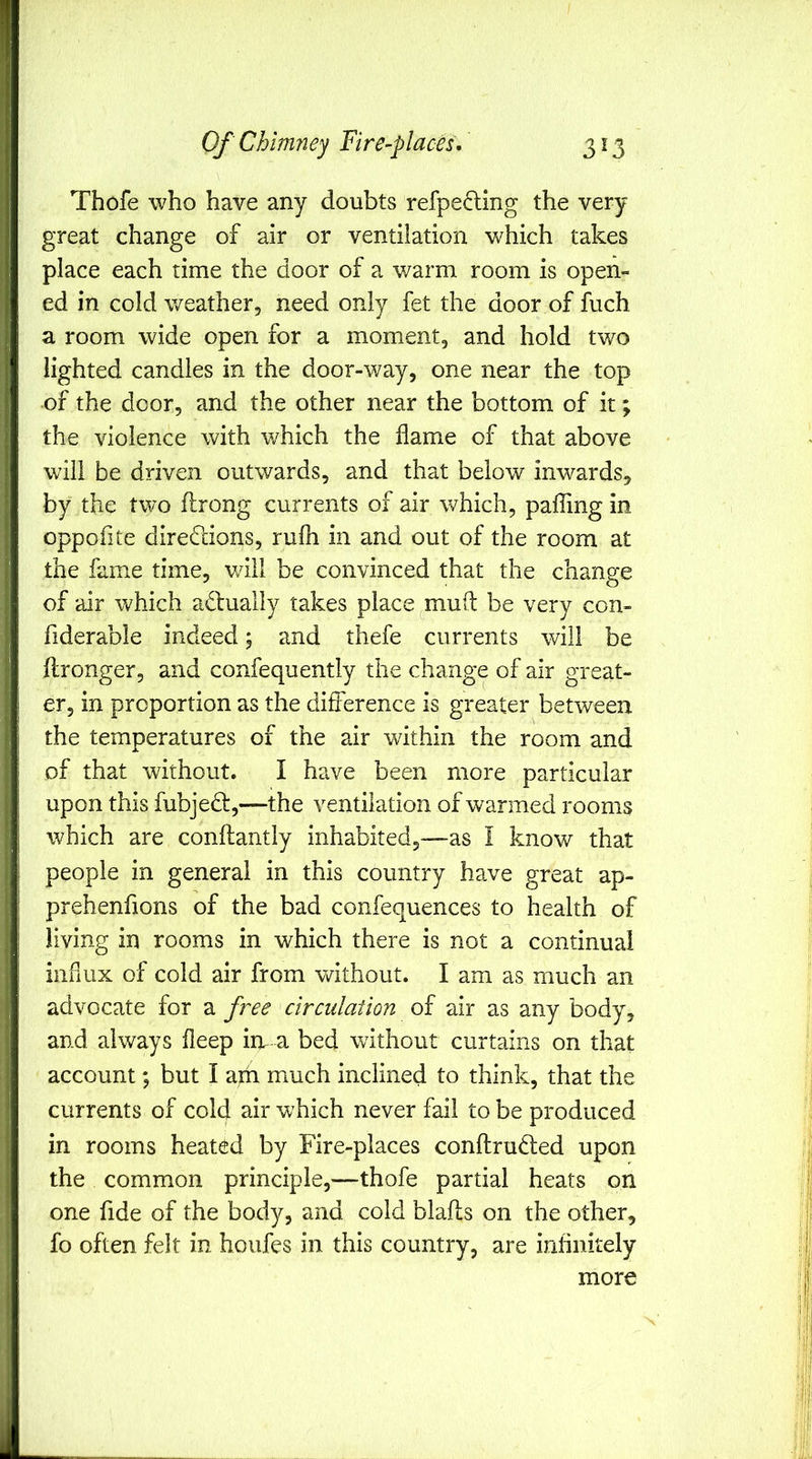 Thofe who have any doubts refpecling the very great change of air or ventilation which takes place each time the door of a warm room is open- ed in cold weather, need only fet the door of fuch a room wide open for a moment, and hold two lighted candies in the door-way, one near the top of the door, and the other near the bottom of it; the violence with which the flame of that above will be driven outwards, and that below inwards, by the two ftrong currents of air which, pafling in oppofite direflions, rufli in and out of the room at the fame time, v/ill be convinced that the change of air v/hich actually takes place ^mufl: be very con- fiderable indeed; and thefe currents will be flronger, and confequently the change of air great- er, in proportion as the difference is greater between the temperatures of the air within the room and of that without. I have been more particular upon this fubjedt,—the ventilation of warmed rooms which are conftantly inhabited,—as I know that people in general in this country have great ap- prehenfions of the bad confequences to health of living in rooms in which there is not a continual influx of cold air from vdthout. I am as much an advocate for a free circulation of air as any body, and always fleep in a bed without curtains on that account; but I aidi much inclined to think, that the currents of cold air which never fail to be produced in rooms heated by Fire-places conftrudled upon the common principle,—-thofe partial heats on one fide of the body, and cold blafls on the other, fo often felt in houfes in this country, are inflnitely more