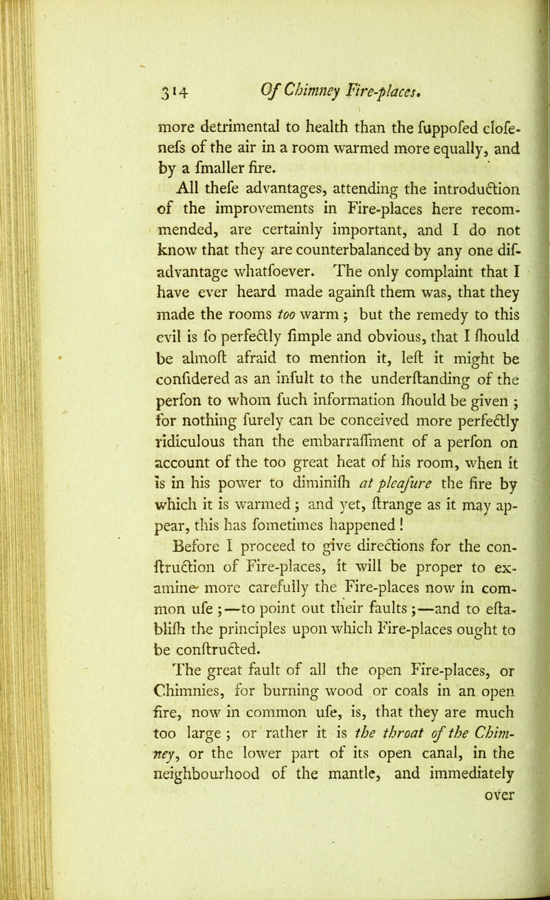 I more detrimental to health than the fuppofed clofe- nefs of the air in a room warmed more equally, and by a fmaller fire. All thefe advantages, attending the introdudion of the improvements in Fire-places here recom- mended, are certainly important, and I do not know that they are counterbalanced by any one dif- advantage whatfoever. The only complaint that I have ever heard made againfl them was, that they made the rooms too warm ; but the remedy to this evil is fo perfectly fimple and obvious, that I fhould be almoft afraid to mention it, left it might be confidered as an infult to the underftanding of the perfon to whom fuch information fhould be given ; for nothing furely can be conceived more perfedly ridiculous than the embarraftment of a perfon on account of the too great heat of his room, when it is in his power to diminifh at pleafure the fire by which it is warmed; and yet, ftrange as it may ap- pear, this has fometimes happened! Before I proceed to give diredions for the con- ftruflion of Fire-places, it will be proper to ex- amine more carefully the Fire-places now in com- mon ufe ;—to point out their faults ;—and to efta- blifli the principles upon which Fire-places ought to be conftructed. The great fault of all the open Fire-places, or Chimnies, for burning wood or coals in an open fire, now in common ufe, is, that they are much too large ; or rather it is the throat of the Chirn- ney^ or the lower part of its open canal, in the neighbourhood of the mantle, and immediately over