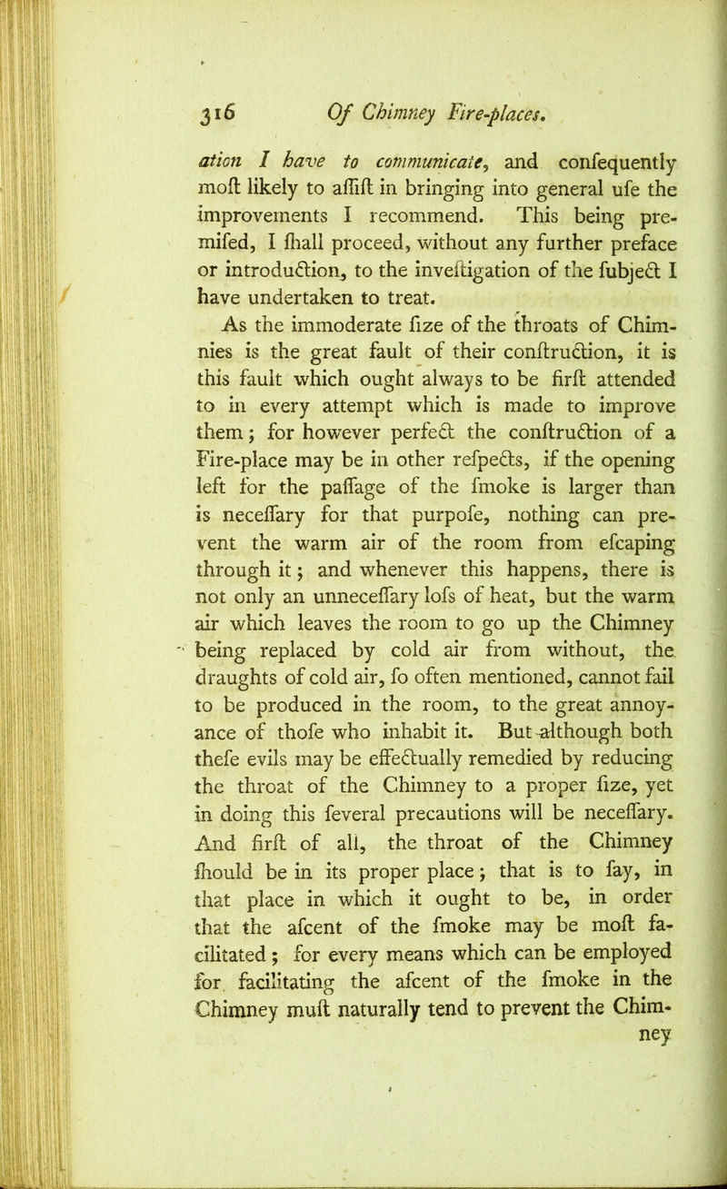 ation I have to communicate^ and confequently moft likely to aflifl in bringing into general ufe the improvements I recommend. This being pre- mifed, I fliall proceed, without any further preface or introdudlion^ to the inveftigation of the fubje(5l I have undertaken to treat. As the immoderate fize of the throats of Chim- nies is the great fault of their conftru&ion, it is this fault which ought always to be fir ft attended to in every attempt which is made to improve them; for however perfed: the conftrudtion of a Fire-place may be in other refpedis, if the opening left for the palfage of the fmoke is larger than is neceftary for that purpofe, nothing can pre- vent the warm air of the room from efcaping through it; and whenever this happens, there is not only an unneceftary lofs of heat, but the warm air which leaves the room to go up the Chimney being replaced by cold air from without, the draughts of cold air, fo often mentioned, cannot fail to be produced in the room, to the great annoy- ance of thofe who inhabit it. But although both thefe evils may be effedlually remedied by reducing the throat of the Chimney to a proper fize, yet in doing this feveral precautions will be neceftary. And firft of all, the throat of the Chimney ihould be in its proper place; that is to fay, in that place in which it ought to be, in order that the afcent of the fmoke may be moft fa- cilitated ; for every means which can be employed for facilitating the afcent of the fmoke in the Chimney muft naturally tend to prevent the Chira- ney