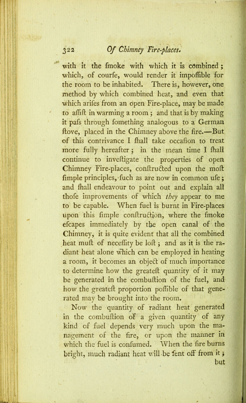 with it the fmoke with which it is combined ; which, of courfe, would render it impoffible for the room to be inhabited. There is, however, one method by which combined heat, and even that which arifes from an open Fire-place, may be made to aflift in warming a room ; and that is by making it pafs through fomething analogous to a German ftove, placed in the Chimney above the fire.—But of this contrivance I fhall take occafion to treat more fully hereafter ; in the mean time I fhall continue to inveftigate the properties of open Chimney Fire-places, conftrudled upon the moft fimple principles,-fuch as are now in common ufe; and fhall endeavour to point out and explain all thofe improvements of which they appear to me to be capable. When fuel is burnt in Fire-places upon this fimple conflrudljon, where the fmoke efcapes immediately by the open canal of ithe Chimney, it is quite evident that all the combined heat mufl of necefiity be lofl \ and as it? is the ra- diant heat alone which can be employed in heating a room, it becomes an obje61; of much importance to determine how the greatefl quantity of it may be generated in the combuftion of the fuel, and how the greatefl; proportion pofiible of that gene- rated may be brought into the room. Now the quantity of radiant heat generated in the combuftion of a given quantity of any kind of fuel depends very much upon the ma- nagement of the fire, or upon the manner in which the fuel is confumed. When the fire burns bright, much radiant heat will -be fent off from it \ but