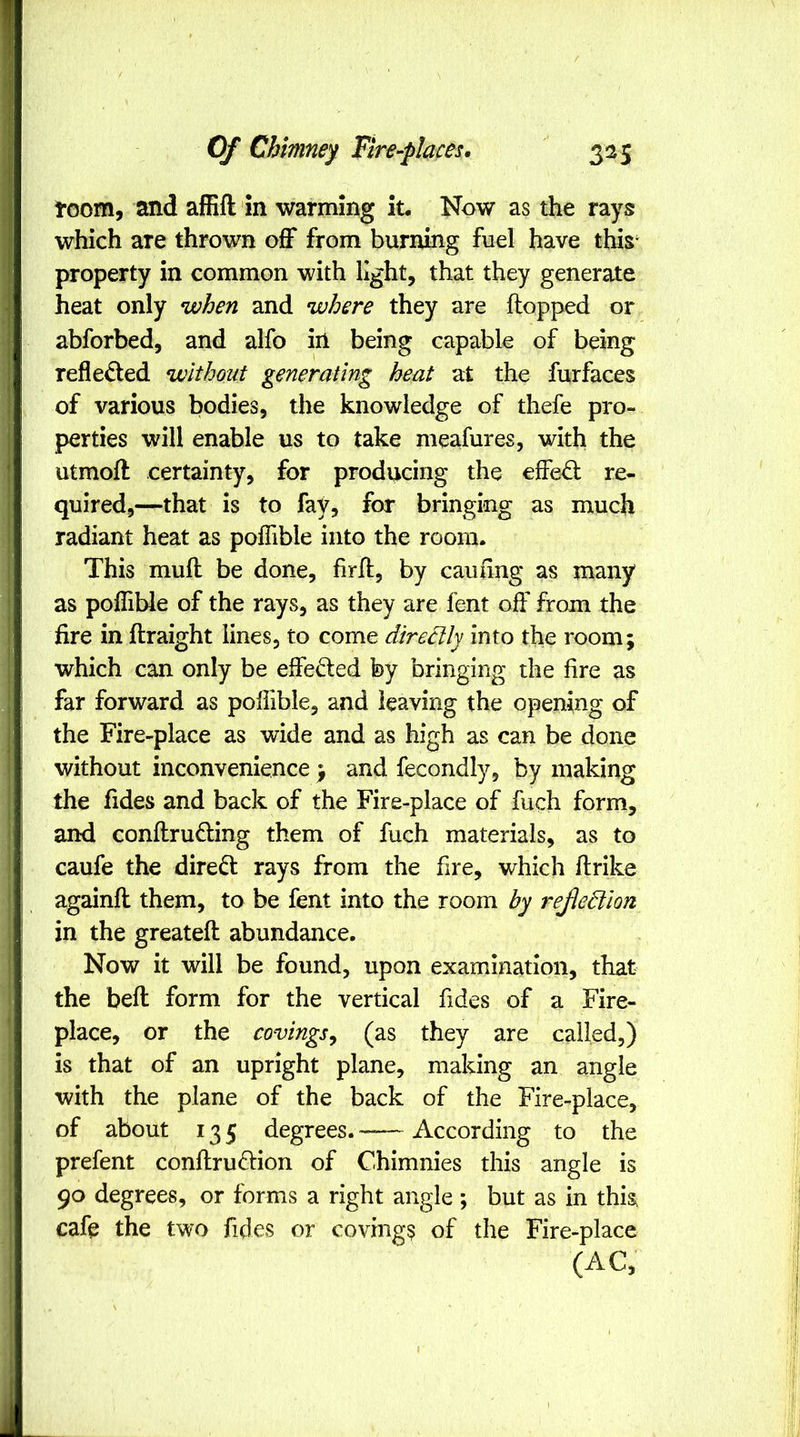 toom, and ailift in warming iu Now as the rays which are thrown off from burning fuel have this‘ property in common with light, that they generate heat only when and where they are ftopped or abforbed, and alfo in being capable of being refle^ed without generating beat at the furfaces of various bodies, the knowledge of thefe pro- perties will enable us to take meafures, with the utmoft certainty, for producing the effe^ re- quired,—that is to fay, for bringing as much radiant heat as poffible into the room. This mull be done, hrff, by cauiing as many as poffible of the rays, as they are fent off from the fire in flraight lines, to come directly into the room; which can only be effeded by bringing the fire as far forward as poffible, and leaving the opening of the Fire-place as wide and as high as can be done without inconvenience ; and fecondly, by making the fides and back of the Fire-place of fuch form, and conllrufling them of fuch materials, as to caufe the direct rays from the fire, which ftrike againft them, to be fent into the room by rejlediion in the greatell abundance. Now it will be found, upon examination, that the bell form for the vertical fides of a Fire- place, or the covings^ (as they are called,) is that of an upright plane, making an angle with the plane of the back of the Fire-place, of about 135 degrees. According to the prefent conllruftion of Chimnies this angle is 90 degrees, or forms a right angle ; but as in this cafe the two fides or covings of the Fire-place (AC,