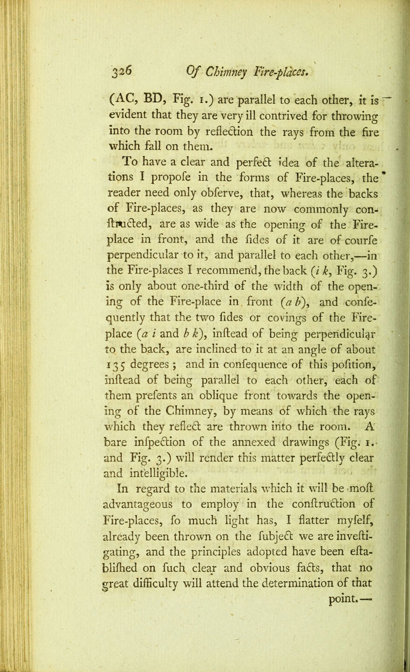 (AC, BD, Fig. I.) are parallel to each other, it is~ evident that they are very ill contrived for throwing into the room by reflection the rays from the fire which fall on them. To have a clear and perfeCt idea of the altera- tions I propofe in the forms of Fire-places, the** reader need only obferve, that, whereas the backs of Fire-places, as they are now commonly con- ftmCted, are as wide as the opening of the Fire- . place in front, and the Tides of it are of courfe perpendicular to it, and parallel to each other,—in the Fire-places I recommend, the back (i Fig. 3.) is only about one-third of the width of the open-, ing of the Fire-place in front {a h\ and confe- quently that the two Tides or covings of the Fire- place {a i and b k), inflead of being perpendicular to the back, are inclined to it at an angle of about 135 degrees ; and in confequence of this poTition, inllead of being parallel to each other, each of them prefents an oblique front towards the open- ing of the Chimney, by means of which the rays which they refieCl are thrown into the room. A bare infpeClion of the annexed drawings (Fig. i,- and Fig. 3.) will render this matter perfectly clear and intelligible. In regard to the materials which it will be mofl; advantageous to employ in the conflruCtion of Fire-places, fo much light has, I flatter myfelf, already been thrown on the fubjeCl we are invefli- gating, and the principles adopted have been efta- blifhed on fuch clear and obvious faCts, that no great difficulty will attend the determination of that point.— /