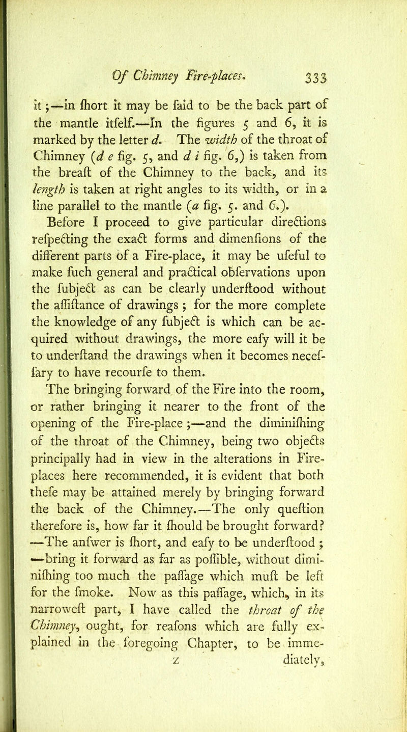 itin fliort it may be faid to be the back part of the mantle itfelf.—-In the figures 5 and 6, it is marked by the letter d* The width of the throat of Chimney {d e fig. 5, and d i fig. 6,) is taken from the bread of the Chimney to the back, and its length is taken at right angles to its width, or in a line parallel to the mantle {a fig. 5. and 6.). Before I proceed to give particular diredlions refpeding the exafl forms and diinenfions of the different parts of a Fire-place, it may be ufeful to make fuch general and pradical obfervations upon the fubje<T as can be clearly underftood without the affiftance of drawings ; for the more complete the knowledge of any fubjefl is which can be ac- quired vffthout drawings, the more eafy will it be to underfland the drawings when it becomes necef- fary to have recourfe to them. The bringing forward of the Fire into the room, or rather bringing it nearer to the front of the opening of the Fire-place ;—and the diminifhing of the throat of the Chimney, being two objeds principally had in view in the alterations in Fire- places here recommended, it is evident that both thefe may be attained merely by bringing forvrard the back of the Chimney.—The only queftion therefore is, how far it fhould be brought forward? —The anfwer is fhort, and eafy to be underffood ; —bring it forward as far as poffible, without dimi- nifhing too much the paffage which muff be left for the fmoke. Now as this paffage, which^ in its narrowed part, I have called the throat of the Chimney^ ought, for reafons which are fully ex- plained in the foregoing Chapter, to be imme- z diately,