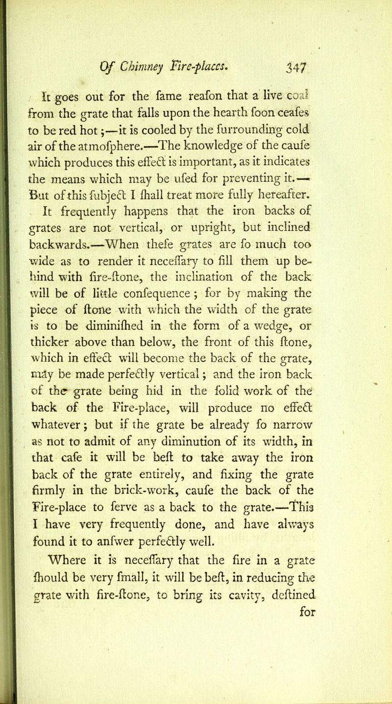 it goes out for the fame reafon that a live coal from the grate that falls upon the hearth foon ceafes to be red hot;—it is cooled by the furrounding cold air of the atmofphere.—The knowledge of the caufe which produces this elFed is important, as it indicates the means which may be ufed for preventing it.— But of this fubjed I fhall treat more fully hereafter. It frequently happens that the iron backs of grates are not vertical, or upright, but inclined backwards.—When thefe grates are fo much too wide as to render it necelTary to fill them up be- hind with lire-flone, the inclination of the back will be of little confequence ; for by making the piece of ftone with which the width of the grate is to be diminifhed in the form of a wedge, or thicker above than below, the front of this flone, which in effect will become the back of the grate, may be made perfedlly vertical; and the iron back of the grate being hid in the folicl work of the back of the Fire-place, will produce no effedl whatever; but if the grate be already fo narrow as not to admit of any diminution of its width, in that cafe it will be beft to take away the iron back of the grate entirely, and fixing the grate firmly in the brick-work, caufe the back of the Fire-place to ferve as a back to the grate.—This I have very frequently done, and have always found it to anfwer perfedfly well. Where it is neceffary that the fire in a grate fhould be very fmall, it will be beft, in reducing the grate with fire-ftone, to bring its cavity, deftined for