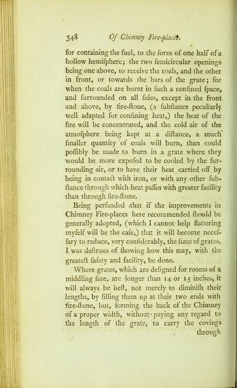 for containing the fuel^ to the form of one half of a hollow hemifphere; the two femicircular openings being one above, to receive the coals, and the other in front, or towards the bars of the grate; for when the coals are burnt in fuch a confined fpace, and furrounded on all fides, except in the front and above, by fire-flone, (a - fubflance peculiarly well adapted for confining heat,) the heat of the fire will be concentrated, and the cold air of the atmofphere being kept at a diflance, a mucli finaller quantity 'of coals will burn, than could poflibly be made to burn in a grate wmere they would be more expofed to be cooled by the fur^ rounding air, or to have their heat carried off by being in contact with iron, or with any other fub* fiance through which heat paffes with greater facility than through fire-ftone. Being perfuaded /that if the improvements in Chimney Fire-places here recommended fhould be generally adopted, (which I cannot - help flattering myfelf will be the cafe,) that it will become necef* fary to reduce, very confiderably*, the fizes of grates, I was defirous of fhowing how this may, with the greatefi fafety and facility, be done. Where grates, which are defigned for rooms of a middling fize, are longer than 14 or 15 inches, it will always be beft, not merely to diminifh ^their lengths, by filling them up at their two ends with fire-fione, but, forming the back of the Chimney of a proper width, without-paying any regard to the length of the grate, to carry the covings .. through