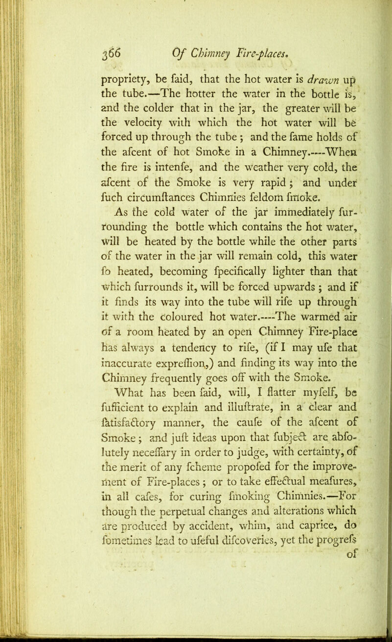 propriety, be faid, that the hot water is drawn up the tube.—The hotter the water in the bottle is, and the colder that in the jar, the greater will be the velocity with which the hot water will be forced up through the tube ; and the fame holds of the afcent of hot Smoke in a Chimney.—When the fire is intenfe, and the weather very cold, the afcent of the Smoke is very rapid ; and under fuch cirdumflances Chimnies feldom fmoke. As the cold water of the jar immediately fur- rounding the bottle which contains the hot water, will be heated by the bottle while the other parts of the water in the jar will remain cold, this water fo heated, becoming fpecifically lighter than that which furrounds it, will be forced upwards ; and if it finds its way into the tube will rife up through' it with the coloured hot water.—The warmed air of a room heated by an open Chimney Fire-place has always a tendency to rife, (if I may ufe that inaccurate expreflion,,) and finding its way into the Chimney frequently goes oft with the Smoke. What has been faid, will, I flatter myfelf, be fufHcient to explain and illuftrate, in a'clear and fatisfadory manner, the caufe of the afcent of Smoke ; and juft ideas upon that fubjecl are abfo-. lutely neceftary in order to judge, with certainty, of’ the merit of any fcheme propofed for the improve- ^ riient of Fire-places ; or to take effe^lual meafures, in ail cafes, for curing fmoking Chimnies.—For though the perpetual changes and alterations which are produced by accident, whim, and caprice, do fometimes lead to ufeful difcoveries, yet the progrefs ■ of