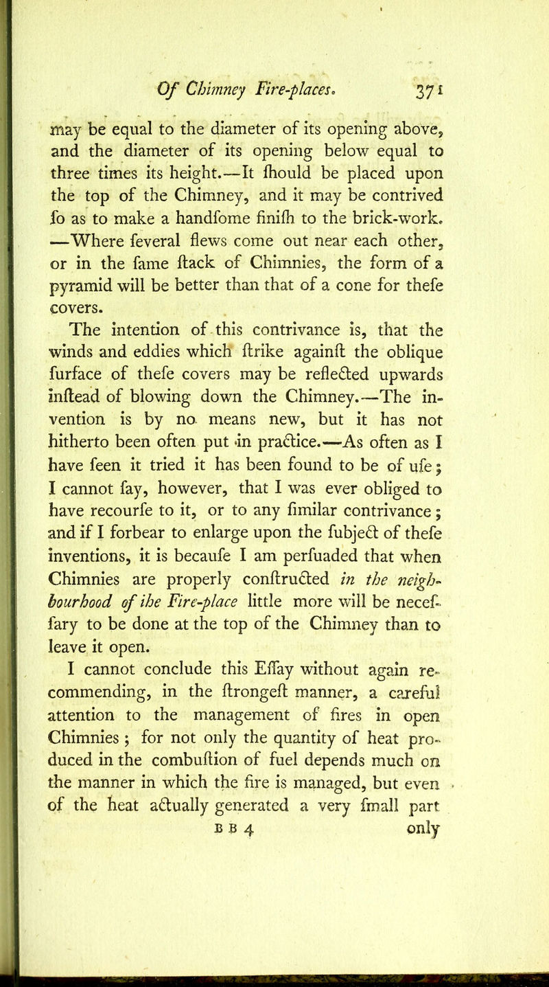 may be equal to the diameter of its opening above, and the diameter of its opening below equal to three times its height.—It Ihould be placed upon the top of the Chimney, and it may be contrived fo as to make a handfome finifh to the brick-work. —Where feveral flews come out near each other, or in the fame ftack of Chimnies, the form of a pyramid will be better than that of a cone for thefe covers. The intention of this contrivance is, that the winds and eddies which flrike againfl the oblique furface of thefe covers may be refledled upwards inflead of blowing down the Chimney.—The in- vention is by no means new, but it has not hitherto been often put *in pradlice.—As often as I have feen it tried it has been found to be of ufe; I cannot fay, however, that I was ever obliged to have recourfe to it, or to any fimilar contrivance; and if I forbear to enlarge upon the fubjed of thefe inventions, it is becaufe I am perfuaded that when Chimnies are properly conftrudled in the neigh- bourhood of ihe Fire-place little more will be necef- fary to be done at the top of the Chimney than to leave it open. I cannot conclude this Eflay without again re» commending, in the ftrongefl manner, a careful attention to the management of fires in open Chimnies ; for not only the quantity of heat pro- duced in the combuflion of fuel depends much on the manner in which the fire is managed, but even * of the heat adually generated a very fmall part