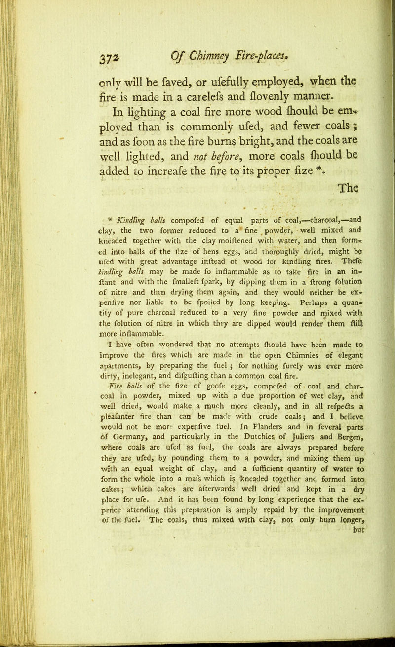 only will be faved, or ufefully employed, when the fire is made in a carelefs and flovenly manner. In lighting a coal fire more wood fliould be em**^ ployed than is commonly ufed, and fewer coals 5 and as foon as the fire burns bright, and the coals are well lighted, and not before^ more coals Ihould be added to increafe the fire to its proper fize The * Kindling halls compofed of equal parts of eoal,—charcoalj—-and clay, the two former reduced to a fine ^ powder, well mixed and kneaded together with the clay moiftened with water, and then form-r ed into balls of the fize of hens eggs, and thoroughly dried, might be ufed with great advantage inftead of wood for kindling fires. Thefe lindling halls may be made fo inflammable as to take fire in an in- llant and with the fmalJeft fpark, by dipping them in a ftrong folutioti of nitre and then drying them again, and they would neither be ex» penfive nor liable to be fpoiled by long keeping. Perhaps a quan- tity of pure charcoal reduced to a very fine powder and rnixed with the folution of nitre in which they are dipped would render them ftili more inflammable. I have often wondered that no attempts fliould have been made to. improve the fires which are made in the open Chimnies of elegant apartments, by preparing the fuel ; for nothing furely was ever more dirty, inelegant, and difgufting than a common coal fire. Fire halls of the fize of goefe eggs, compofed of coal and char- coal in powder, mixed up with a due proportion of wet clay, and well dried, would make a much more cleanly, and in all refpedls a pleafanter fire than can be made with crude coals j and I believe would not be more expepfive fuel. In Flanders and in feveral parts of Germany, and particularly in the Dutchics of Juliers and Bergen, where coals are ufed as fuel, the coals are always prepared before they are ufed, by pounding them to a powder, and mixing them up with an equal weight pf clay, and a fufficient quantity of water to form the whole into a mafs which is kneaded together and formed into cakes; which cakes are afterwards well dried and kept in a dry place for ufe. And it has been found by long expcrieijcc that the ex- peiice attending this preparation is amply repaid by the improvement of the fuel. The coals, thus mixed with clay, not only burn longer, but