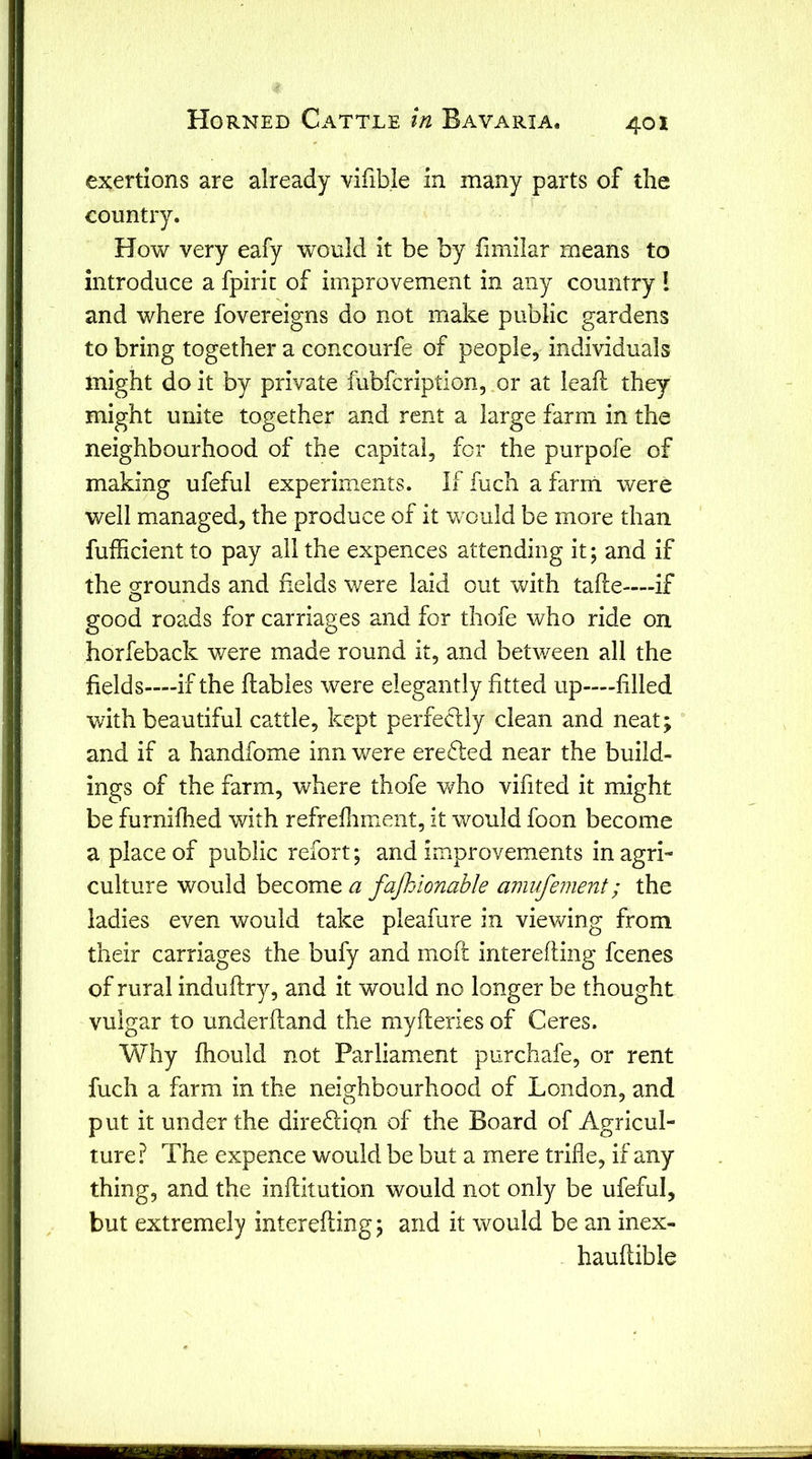 exertions are already vifible in many parts of the country. How very eafy would it be by fimilar means to introduce a fpirit of improvement in any country I and where fovereigns do not make public gardens to bring together a concourfe of people, individuals might do it by private fubfcription, .or at lead they might unite together and rent a large farm in the neighbourhood of the capital, for the purpofe of making ufeful experiments. If fucli a farm were well managed, the produce of it would be more than fufficient to pay all the expences attending it; and if the orrounds and fields were laid out with tafte-—if o good roads for carriages and for thofe who ride on horfeback were made round it, and between all the fields—if the flables were elegantly fitted up—filled with beautiful cattle, kept perfectly clean and neat; and if a handfome inn v/ere erefted near the build- ings of the farm, where thofe who vifited it might be furnifhed with refrefliment, it would foon become a place of public refort; and improvements in agri- culture would h^como, a fajhdonable amufement; the ladies even would take pleafure in viewing from their carriages the bufy and moft interefling fcenes of rural induftry, and it would no longer be thought vulgar to underfland the myfteries of Ceres. Why fhould not Parliament purchafe, or rent fuch a farm in the neighbourhood of London, and put it under the direflign of the Board of Agricul- ture.^ The expence would be but a mere trifle, if any thing, and the inflitution would not only be ufeful, but extremely interefling; and it would be an inex- hauflible 1