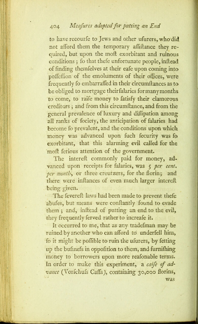 to have recoiirfe to Jews and other nfurers, who’did 9 not afford them the temporary ailiilance they re- 9 quh’ed, but upon the mofl exorbitant and ruinous I conditions; fo that thefe unfortunate people, inflead 1 of finding themfeives at their eafe upon coming into | poffeflion of the emoluments of their ofBces, were I frequently fo embarraffed in their circumflances as to j be obliged to mortgage their falaries for many months j to come, to raife money to fatisfy their clamorous 1 creditors and from this ciixumftance, and from the ) general prevalence of luxury and diilipation among ^ all ranks of fociety, the anticipation of falaries had i become fo prevalent, and the conditions upon which j money was advanced upon fuch fecurity was fo ■ exorbitant, that this alarming evil called for the mofl ferious attention of the government. | The intereft commonly paid for money, ad- 1 vanced upon receipts for falaries, was 5 per cent* | per monthy or three creutzers, for the florin; and jj there were inflances of even much larger interefl ^ beine: eiven. ;■ O O ' The feverefl laws had been made to prevent thefe i abufes, but means wxre conflantly found to evade ; them ; and, inftead of putting an end to the evil, ; they frequently ferved rather to increafe it. j It occurred to me, that as any tradefman may be ruined by another who can afford to underfell him, | fo it might be poffible to ruin the ufurers, by fetting op the bufmefs in oppohtion to them, and furnifhing money to borrov/ers upon more reafonable terms. \ In order to make this experiment, a caife of ad- i vance (Vorfchufs Caffaj, containing 30,000 florins, | was ;'i