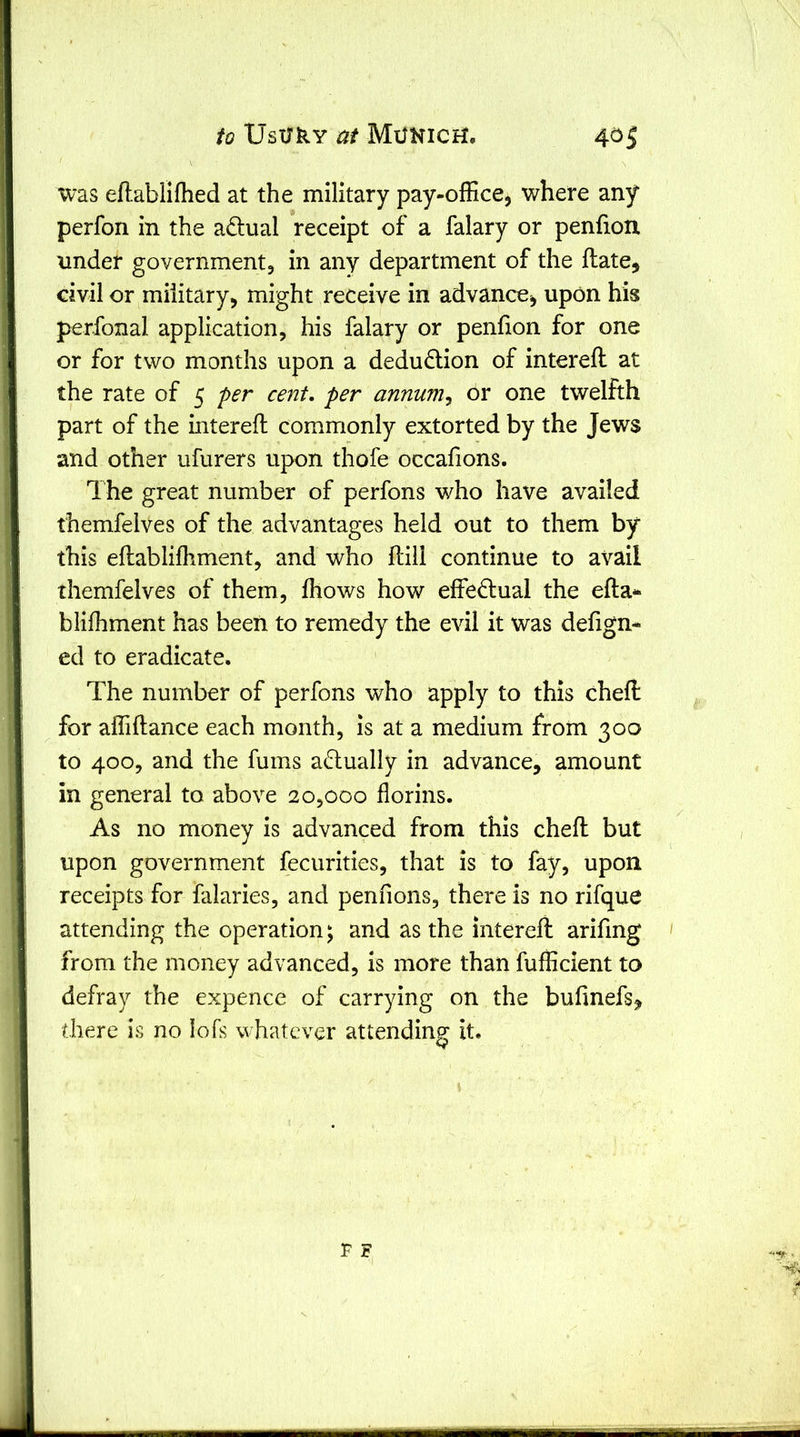 was eflablifhed at the military pay-office, where any perfon in the adual receipt of a falary or penfion under government, in any department of the ftate, civil or military, might receive in advance, upon his perfonal application, his falary or penfion for one or for two months upon a deduction of intereft at the rate of 5 fer cent, per annum^ or one twelfth part of the interefl commonly extorted by the Jews and other ufurers upon thofe occafions. The great number of perfons who have availed themfelves of the advantages held out to them by this eftabliffiment, and who Hill continue to avail themfelves of them, fhows how effectual the efta* blifhment has been to remedy the evil it was defign- ed to eradicate. The number of perfons who apply to this cheft for affiftance each month, is at a medium from 300 to 400, and the fums adually in advance, amount in general to above 20,000 florins. As no money is advanced from this chefl: but upon government fecurities, that is to fay, upon receipts for falaries, and pennons, there is no rifque attending the operation; and as the interefl arifing from the money advanced, is more than fufficient to defray the expence of carrying on the bufinefs^^ there is no lofs whatever attending it.