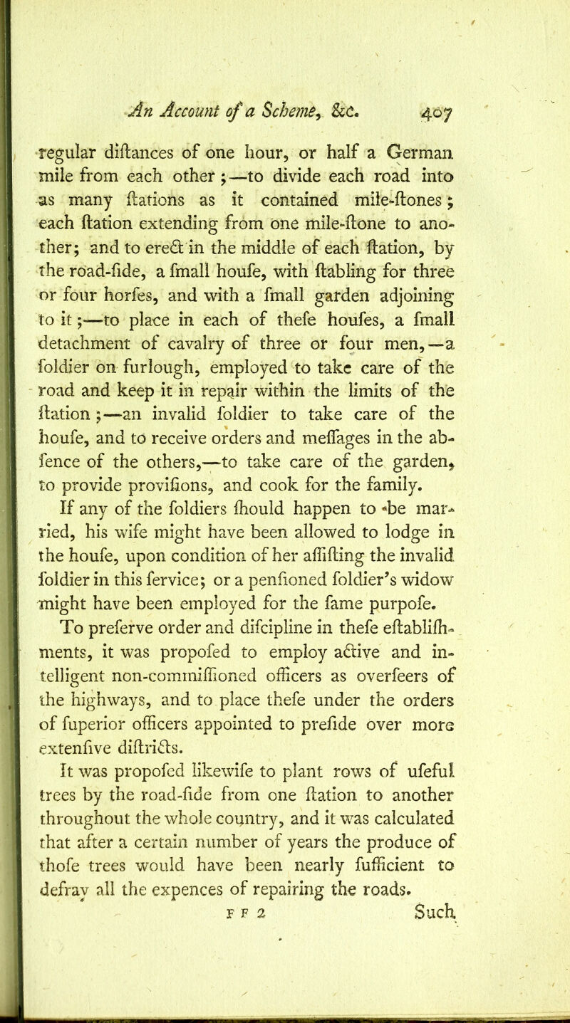 regular diftances of one hour, or half a German mile from each other; —to divide each road into as many flations as it contained miie^ftones; each ftation extending from one mile-flone to ano- ther; and to eredt in the middle of each ftation, by the road-fide, a fmall houfe, with ftabling for three or four horfes, and with a fmall garden adjoining to it ;■—to place in each of thefe houfes, a fmall detachment of cavalry of three or four men,—a foldier bn furlough, employed to take care of the road and keep it in repair within the limits of the ftation ;—an invalid foldier to take care of the houfe, and to receive orders and meffages in the ab- fence of the others,—to take care of the garden^ to provide provihons, and cook for the family. If any of the foldiers Ihould happen to *be mar*- ried, his wife might have been allowed to lodge in the houfe, upon condition of her aflifting the invalid foldier in this fervice; or a penfioned foldier’s widow might have been employed for the fame purpofe. To preferve order and difeipline in thefe eftablilh- ments, it was propofed to employ adlive and in- telligent non-comrnifiioned ofHcers as overfeers of the highways, and to place thefe under the orders of fuperior ofHcers appointed to prefide over more extenfive diftri<fts. It was propofed likewife to plant rows of ufeful trees by the road-fide from one ftation to another throughout the whole country, and it was calculated that after a certain number of years the produce of thofe trees would have been nearly fufficient to defray all the expences of repairing the roads* F F 2 Such