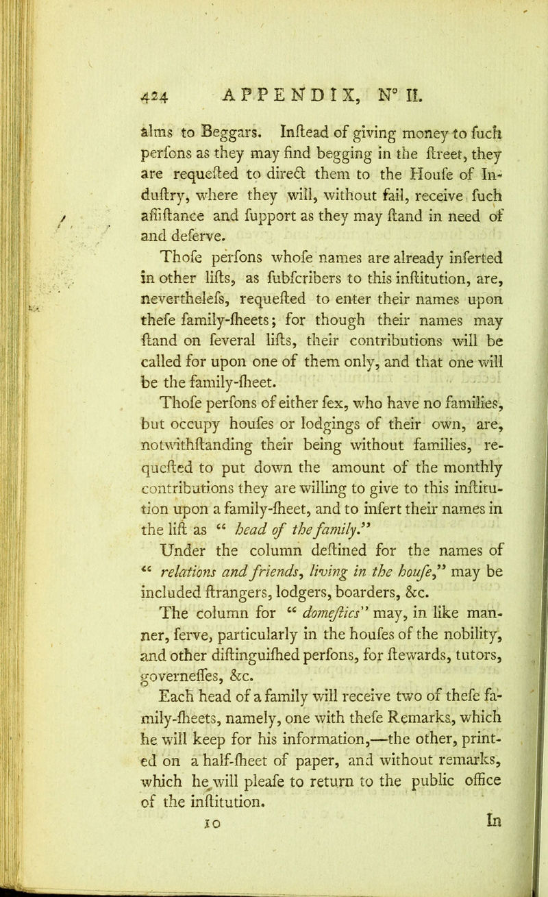 / 424 AP.PENDIX, NML Mms to Beggars. Inflead of giving money to fuch perfons as they may find begging in the llreet, they are requeued to dired them to the Houfe of In- duflry, where they will, without fail, receive , fuch afiiflance and fupport as they may Hand in need of and deferve. Thofe perfons whofe names are already infer ted in other lifts, as fubfcribers to this inftitution, are, neverthelefs, requefted to enter their names upon thefe family-ftieets; for though their names may ftand on feveral lifts, their contributions will be called for upon one of them only, and that one will be the family-flieet. Thofe perfons of either fex, who have no families, but occupy houfes or lodgings of their own, are, notwithftanding their being without families, re- quefted to put down the amount of the monthly contributions they are willing to give to this inftitu- tion upon a family-fheet, and to infert their names in the lift as “ head of the family Under the column deftined for the names of relations and friends^ living in the houfe f may be included ftrangers, lodgers, boarders, &c. The column for “ domejlics'' may, in like man- ner, ferve, particularly in the houfes of the nobility, and other diftinguiftied perfons, for ftewards, tutors, governefles, &c. Each head of a family will receive two of thefe fa- mily-fheets, namely, one with thefe Remarks, which he will keep for his information,—the other, print- ed on a half-ftieet of paper, and without remarks, which he^will pieafe to return to the public office of the inftitution. In