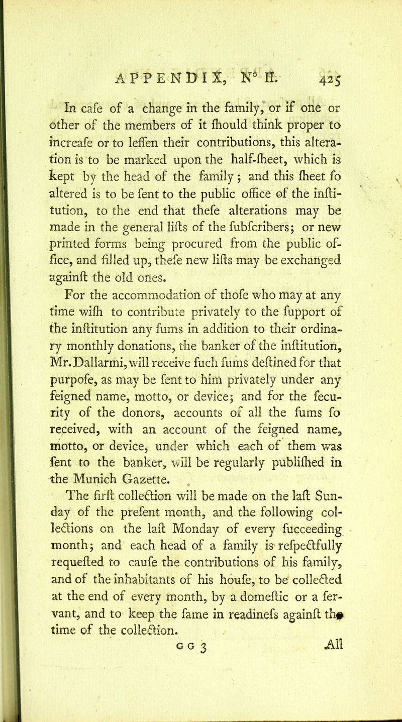 In cafe of a change in the family, or if one or other of the members of it fhould think proper to increafe or to lefien their contributions, this altera- tion is to be marked upon the half-lheet, which is kept by the head of the family; and this fheet fo altered is to be fent to the public office of the infti- tution, to the end that thefe alterations may be made in the general lifts of the fubfcribers; or new printed forms being procured from the public of- fice, and filled up, thefe new lifts may be exchanged againft the old ones. For the accommodation of thofe vffio may at any time vdfh to contribute privately to the fupport of the inftitution any fums in addition to their ordina- ry monthly donations, the banker of the inftitution, Mr.Daliarmi,will receive fuch fums deftinedfor that purpofe, as may be fent to him privately under any feigned name, motto, or device; and for the fecu- rity of the donors, accounts of all the fums fo received, with an account of the feigned name, motto, or device, under which each of them was fent to the banker, will be regularly publifhed in the Munich Gazette. , The firft coiledlion will be made on the laft Sun- day of the prefent month, and the following col- leflions on the laft Monday of every fucceeding month; and each head of a family is refpeflfully requefted to caufe the contributions of his family, and of the inhabitants of his houfe, to be colledled at the end of every month, by a domeftic or a fer- vant, and to keep the fame in readinefs againft th# time of the colie-flion. G G 3 All