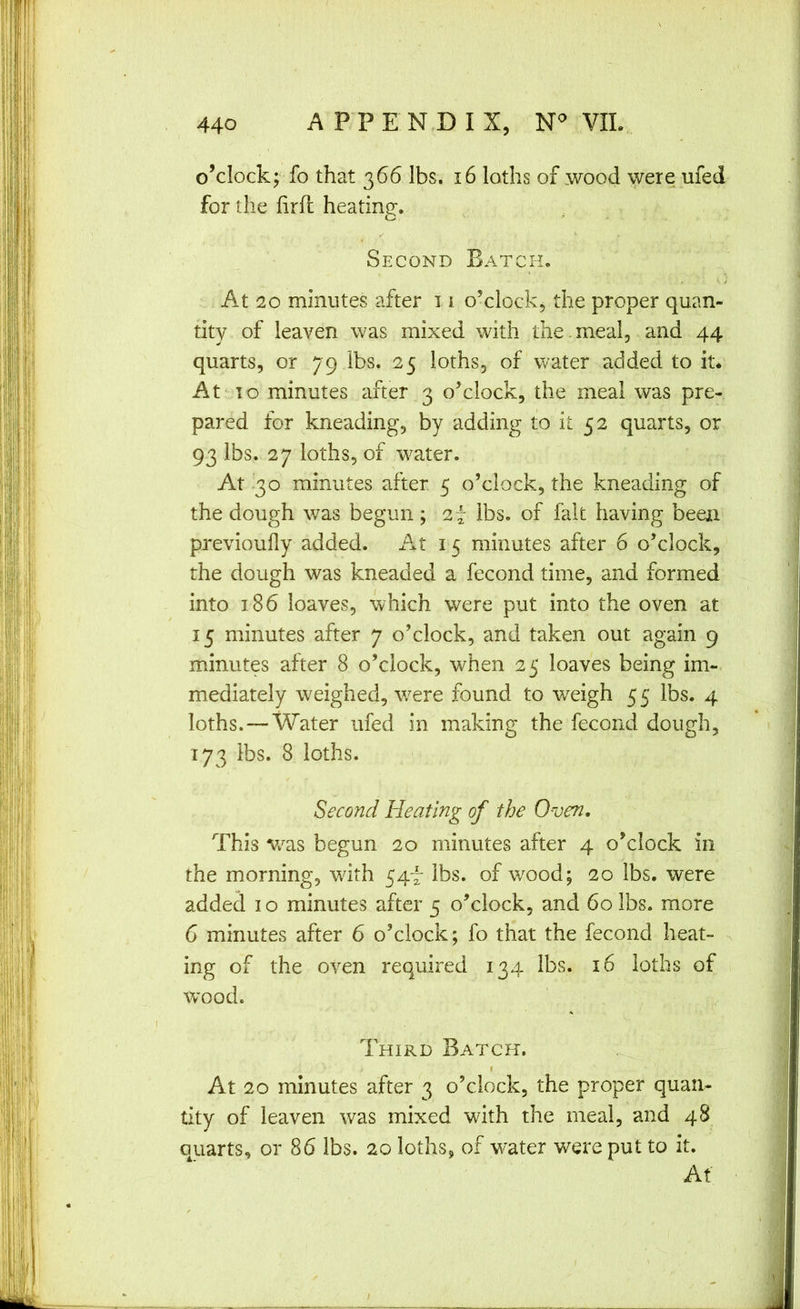 o’clock; fo that 366 lbs. 16 loths of wood were ufed for the hrft heating. Second Batch. At 20 minutes after 11 o’clock, the proper quan- tity of leaven was mixed with the.meal, and 44 quarts, or 79 lbs. 25 loths, of water added to it* At' 10 minutes after 3 o’clock, the meal was pre- pared for kneading, by adding to it 52 quarts, or 93 lbs. 27 loths, of w^ater. At 30 minutes after 5 o’clock, the kneading of the dough was begun; 2f lbs. of fait having been previoufly added. At 15 minutes after 6 o’clock, the dough was kneaded a fecond time, and formed into 186 loaves, which were put into the oven at 15 minutes after 7 o’clock, and taken out again 9 minutes after 8 o’clock, when 25 loaves being im- mediately weighed, were found to weigh 5 5 lbs. 4 loths. — Water ufed in making the fecond dough, 173 lbs. 8 loths. Second Heating of the Oven, This w^as begun 20 minutes after 4 o’clock in the morning, wdth 547 lbs. of wood; 20 lbs. were added 10 minutes after 5 o’clock, and 60 lbs. more 6 minutes after 6 o’clock; fo that the fecond heat- n ing of the oven required 134 lbs. 16 loths of wood. Third Batch. I At 20 minutes after 3 o’clock, the proper quan- tity of leaven was mixed wdth the meal, and 48 quarts, or 86 lbs. 20 loths^ of water were put to it. Af /