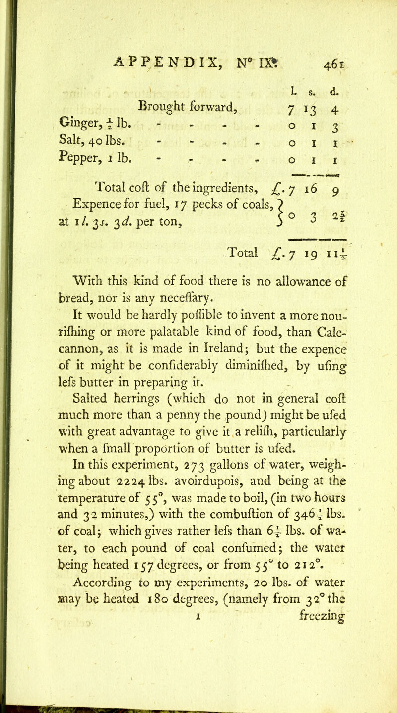 I. s. d. Brought forward. 7 4 Ginger, f lb. 0 I 3 Salt, 40 lbs. - 0 I I Pepper, 1 lb. - 0 I 1 Total coll of the ingredients. C-7 16 9 Expence for fuel, 17 pecks of coals a at i/. 3^. 3<i. per ton, s° 3 2f . Total L-7 19 With this kind of food there is no allowance of bread, nor is any necelfary. It would be hardly poffible to invent a more nou« rifhing or more palatable kind of food, than Cale- cannon, as it is made in Ireland; but the expence of it might be confiderabiy diminifhed, by ufmg lefs butter in preparing it. Salted herrings (which do not in general coll much more than a penny the pound J might be ufed with great advantage to give it a relilli, particularly when a fmall proportion of butter is ufed. In this experiment, 273 gallons of water, weigh- ing about 2224 lbs. avoirdupois, and being at the temperature of 5 was made to boil, (in two hours and 32 minutes,) with the combuftion of 3464 lbs. of coal; which gives rather lefs than 6~ lbs, of wa- ter, to each pound of coal confumed; the water being heated 157 degrees, or from 55*^ to 212°. According to my experiments, 20 lbs. of water may be heated 180 degrees, (namely from 3 2° the I freezing