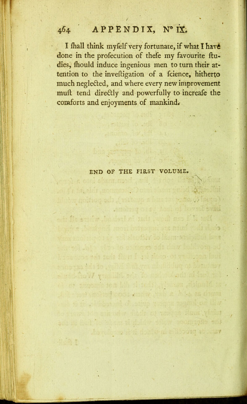 / - * • 4^4 ' APPENDIX, IX; , I fliall think myfelf very fortunate, if what I havi done in the profecution of thelfe my favourite flu* dies, fliould induce ingenious men to turn their at- tention to the inveftigation of a fcience, hitherto much neglected, and where every new improvement muft tend diredly and powerfully to increafe the comforts and enjoyments of mankind* f t I. I END OF THE FIRST VOLUME^