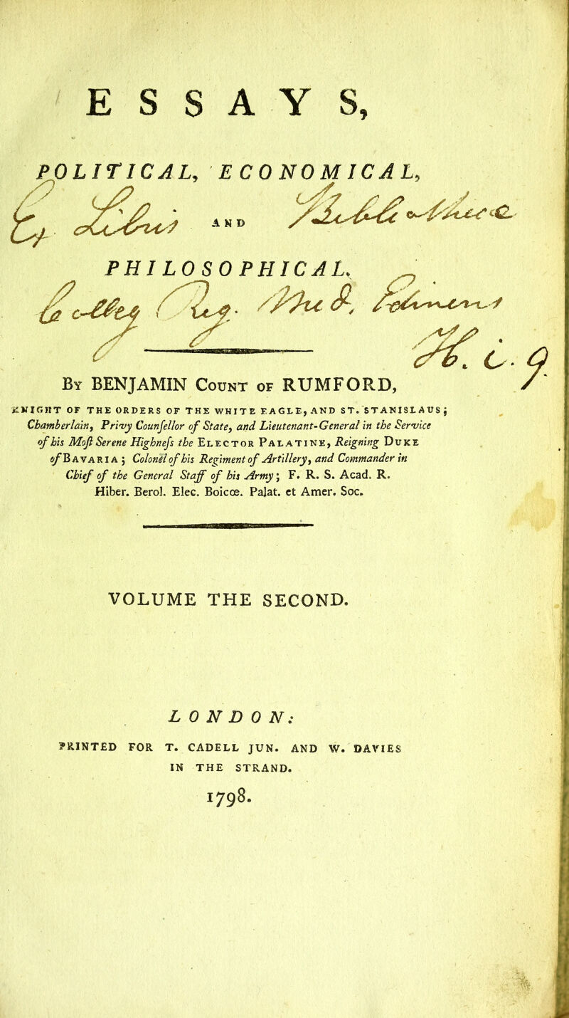 POLITICAL. ECONOMICAL. ZKIGHT OF THE ORDERS OF THE WHITE EAGLE, AND ST. STANISLAUS J Chamberlain^ Pri'vy Counjellor of State^ and Lieutenant-General in the Service ofhh MojiSerene Highnejs Elector Palatine, Reigning Duke e/*B A VA RIA ; Colonel of his Regiment of Artillery^ and Commander in Chief of the General Staff of his Army\ F. R. S. Acad. R. Hiber. Berol. Elec. Boicoe. Palat. ct Amer. Soc. PHI LOSOPHICAL. By BENJAMIN Codnt of RUMFORD VOLUME THE SECOND. LONDON; PRINTED FOR T. CADELL JUN. AND W. DAVIES IN THE STRAND. 1798.