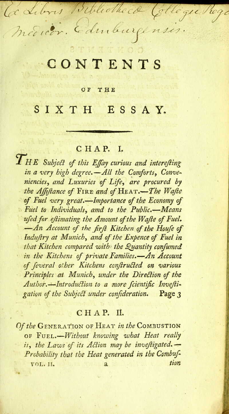 / O N T E N T S OF THE SIXTH ESSAY. CHAP, L cr* JL HE SubjeSl of this EJfay curious and interefting in a very high degree*—All the Comforts^ Convex niencies^ and Luxuries of Life^ are procured by the AJfftance of Fihe and ^Heat.—The Wajie of Fuel very great,—Importance of the Economy of Fuel to Individuals^ amd to the Public.—Means ufed for ejibnating the Amount of the Wajle of Fuel, —An Account of the jirft Kitche}i. of the Houfe of Induftry at Munich^ and of the Expence of Fuel in that Kitchen compared with^ the ^antity confumed ‘ in the Kitchens of private Families.—An Account of feveral other Kitchens conjirudled on various Principles at Munich^ under the Direction of the Author.—Introduction to a more fcientific InveftU gation of the SubjeCf under conf deration. Page 3 CHAP. II. Of the Generat'ion of Heat in the Combustion OF Eh.’-^Without knowing what Heat really is^ the Laws of its Action 7iiay be invejiigated. — Probability that the Heat generated in the Combuf