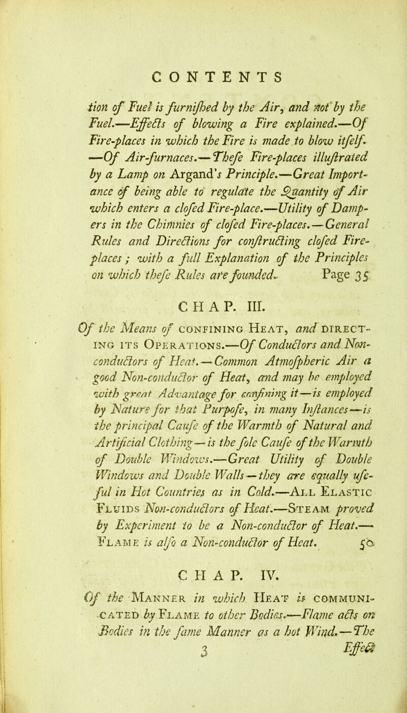 :tion of Fuel is furnijhed by the Air^ and not by the Fuel.—Effects of blowing a Fire explained.—Of Fire-places in which the Fire is made to blow itfelf —Of Air-furnaces.— Thefe Fire-places illujirated by a Lamp on ArgandV Principle.—Great Import ance 6f being able to regulate the ^antity of Air which enters a clofed Fire-place.—Utility of Damp- ers in the Chimnies of clofed Fire-places.—General Rules and Diredions for con/lruding clofed Fire- places ; with a full Explanation of the Principles on which thefe Rules ate founded.- Page 35; CHAP. III. Of the Means of confining Heat, and direct- ing ITS Operations.—Of Condudors and Nan- condudors of Heat.—‘Common Atmofpheric Air a ' good Non-condudor of Heat^ and may he employed with great Ad^vantage for cnrfmng it—is employed by Nature for that Purpofe^ in many Inflances—is the principal Caufe of the Warmth of Natural and Artificial Clothing—is the foie Caufe of the Warmth of Double Windoxvs.—Great Utility (f Double Windows and Double Walls —they are equally ufe- ful in Hot Countries as in Cold.—All Elastic Fluids Non-condudors of Heat.—Steam proved by Experiment to be a Non-condudor of Heat.— Flame is alfo a Non-condudor of Heat. 5b CHAP. IV. C)f the 'Manner in which PIeat is communi- cated Z'j Flame to other Bodies.—Fla?ne ads on Bodies in the fame Manner as a hot Wind.—The