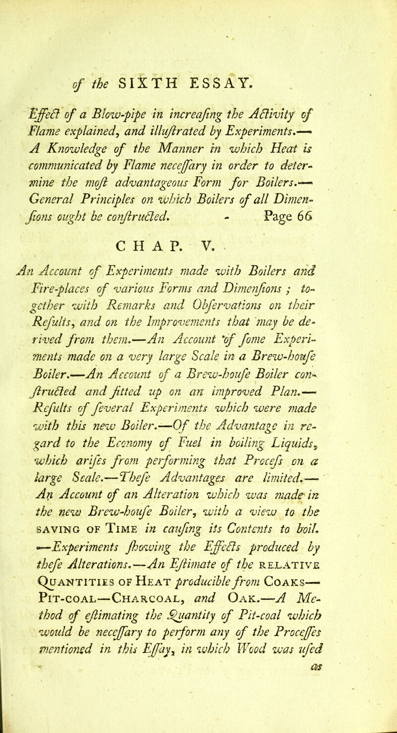 of the SIXTH ESSAY. EffeSl of a Blow-pipe in increaftng the ABivity of Flame explained^ and illiiftrated by Experiments.^ A Knowledge of the Manner in which Heat is communicated by Flame necejfary in order to deter-^ mine the moft advantageous Form for Boilers.— General Principles on which Boilers of all Dijiien- fions ought be conftruBed. - Page 66 CHAP. V. An Account of Experiments made with Boilers and Fire-places of various Forms and Dimenfions ; to-> SiCther with Remarks and Obfervations on their o J Refults^ and on the Improvements that may be de- rived fro7ii them.—An Account 'of feme Experi- ments made on a very large Scale in a Brew-houfe Boiler.—An Account of a Brew-houfe Boiler con^ JlruBed a?id fitted up on an mproved Plan.— Refults of feveral Experiments which were made with this new Boiler.—Of the Advantage in re- gard to the Economy of Fuel in boiling Liquids which arifes fro?n performing that Procefs on a large Scale.—Thefe Advantages are limited.-— An Account of an Alteration which was made in the new Brew-houfe Boiler^ with a view to the SAVING OF Time in caufing its Contents to boiL —Experiments fhowing the Effeiis produced by thefe Alterations.—An EJtimate of the rejlative Quantities of Heat producible from Coaks— Pit-coal—Charcoal, and Oak.—A Me- thod of ejlimating the ^antity of Pit-coal which would be necefeary to perform any of the Proceffes mentioned in this Efayy in ^vhich Wood was iifed OfS