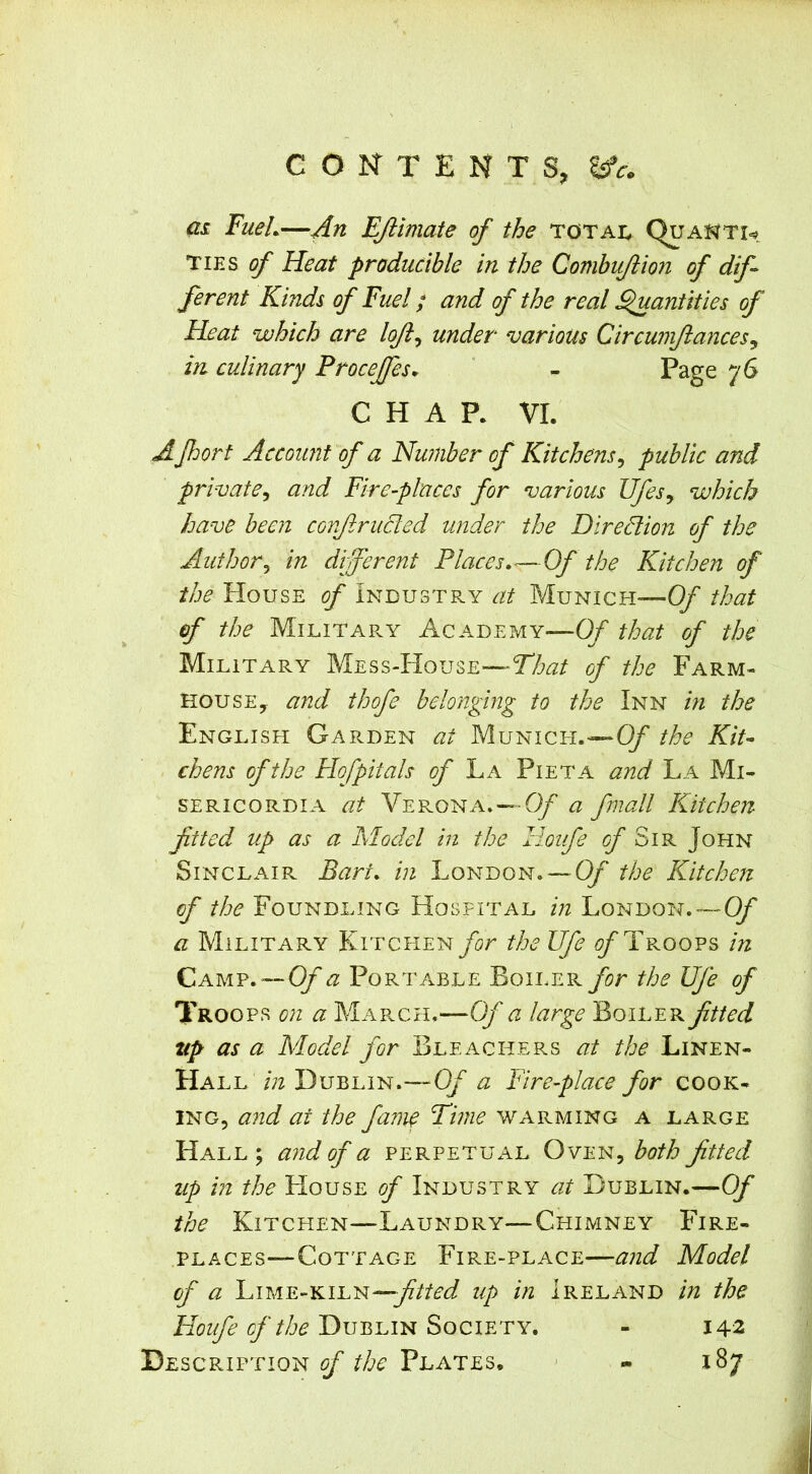 as. FueL—An EJiimate of the totai, Quakti=# TIES ^ Heat producible in the Combujtion of dif~ fevent Kinds of Fuel; and of the real ^antities of Heat which are loft^ under various Circumftances^ in culinary Procejfes, ' - Page 76 CHAP. VI. Afhort Account of a Nu?iiber of Kitchens^ public and private^ and Fire-places for various Ufesy which have been corftrucled under the Diredlion of the Author^ in difevent Places. <—Of the Kitchen of the House of Industry at Munich—Of that of the MilitaPvY Academy—Of that of the Military Mess-House—Tto of the Farm- house, and thofe belonging to the Inn hi the English Gar.den at Munich.—O/’ the Kit- chens of the Hofpiials of La Pieta and La Mi- sericord i a at VePs-ONa. — Of a fmall Kitchen ftted up as a Model in the Hoiife ^ Sir John Sinclair Bart, in London.— Of the Kitchen of the Foundling Hospital in London.—-' Of a Military Kitchenthe life ^Troops in Camp. —Oy a Portable Boiler for the life of Troops on a March.—Of a large Boiler ftted up as a Model for Bleachers at the Linen- Hall in Dublin.—Of a Fire-place for cook- ing, and at the fame Fhne warming a large Hall; and of a perpetual Oven, both ftted up in the House of Industry at Dublin.— Of the Kitchen—Laundry—Chimney Fire- places—Cottage Fire-place—and Model of a Lime-kiln—up in Ireland in the Houfe of the Dublin Society. - 142 Description of the Plates, ' - 187 I