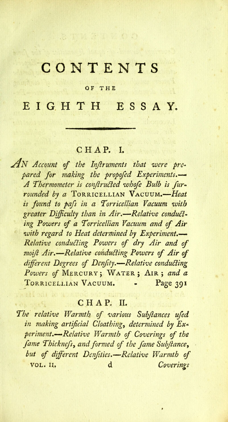 OF THE EIGHTH ESSAY. CHAP. I. 4n Account of the Injiruments that were pre- pared for snaking the propofed Experiments*-^ A Thermometer Is conJiruEled whofe Bulb is fur* rounded by a Torricellian Vacuum.—Keat is found to pafs in a Torricellian Vacuum with greater Difficulty than in Air*—Relative conduc- ing Powers of a Torricellian Vacuum and of Air with regard to Heat determined by Experiment*— Relative conducing Powers of dry Air and of moift Air*—Relative conducing Powers of Air of differe72t Degrees of Derfity,—Relative conducing Powers of Mercury j Water ; Air 5 and a Torricellian Vacuum. - Page 391 CHAP. II. The relative Warmth of various Subjlances ufed in making artificial Cloathing^ determined by Ex^ perment*—Relative Warmth of Coverings of the fame Thicknefs^ a fid formed of the fame Subjlancey but of different Denfities*—Relative Warmth of VOL. n. d Coverings p