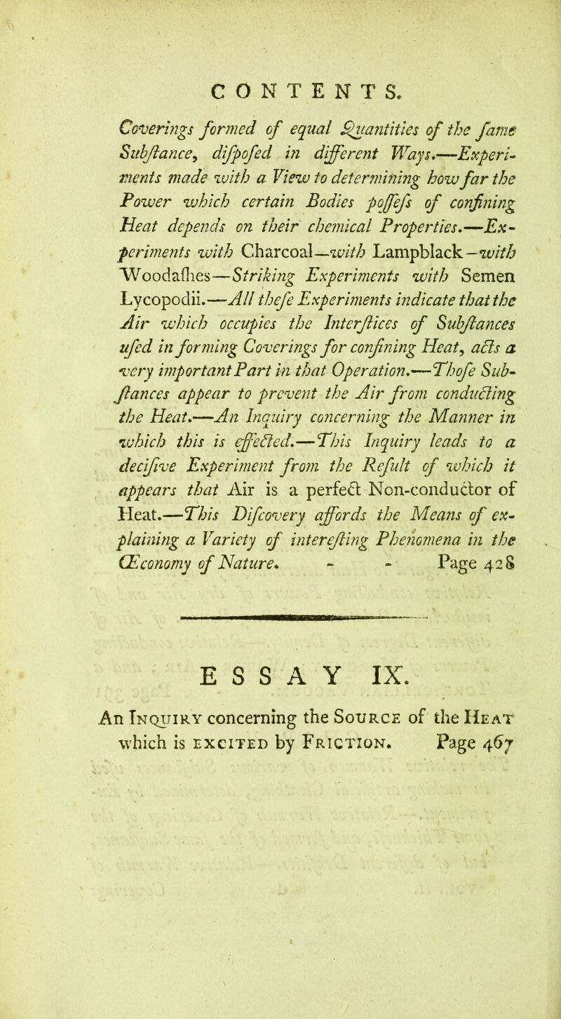 Coverings formed of equal ^lantitles of the fame Sitbjlance^ difpofed in different Ways,—Experi- ments made with a View to determining how far the Power which certain Bodies poffefs of confining Heat depends on their chemical Properties,— ferments with Charcoal—Lampblack— Woodaflies—Striking Experiments with Semen Lycopodii.—All thefe Experiments indicate that the Air which occupies the Interfaces of Suhjiances tifed in forming Coverings for confining Heat^ alls a very important Part in that Operation,—Thofe Sub- fiances appear to prevent the Air from condudllng the Heat,—An Inquiry concerning the Manner in which this is ffelied,—Phis Inquiry leads to a decifive Experiment from the Refult of which it appears that Air is a perfedl; Non-conduClor of Heat.—This Difeovery affords the Means of ex- plaining a Variety of interejling Phenomena in the (Economy of Nature, - • Page 428 ESSAY IX. An Inqijiry concerning the Source of the Heat which is EXCITED by Friction. Page 467