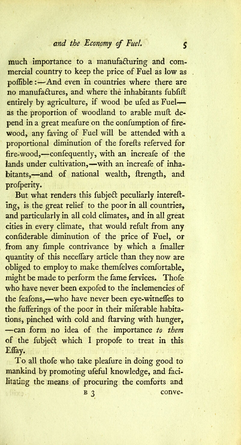 much importance to a manufacturing and com- mercial country to keep the price of Fuel as low as polHblc:—And even in countries where there are no manufactures, and where the inhabitants fubfifl entirely by agriculture, if wood be ufed as Fuel— as the proportion of woodland to arable mud de- pend in a great meafure on the confumption of fire- wood, any faving of Fuel will be attended with a proportional diminution of the forefts referved for fire-wood,—confequently, with an increafe of the lands under cultivation,—with an increafe of inha- bitants,—and of national wealth, ftrength, and profperity. But what renders this fubjeCl peculiarly intereft- ing, is the great relief to the poor in all countries, and particularly in all cold climates, and in all great cities in every climate, that would refult from any confiderable diminution of the price of Fuel, or from any fimple contrivance by which a fmaller quantity of this necelfary article than they now are obliged to employ to make themfelves comfortable, might be made to perform the fame fervices. Thofe who have never been expofed to the inclemencies of the feafons,—who have never been eye-witnelfes to the fufferings of the poor in their miferable habita- tions, pinched with cold and ftarving with hunger, —can form no idea of the importance to them of the fubjeCl which I propofe to treat in this ElTay. To all thofe who take pleafure in doing good to mankind by promoting ufeful knowledge, and faci- litating the means of procuring the comforts and B 3 conve-