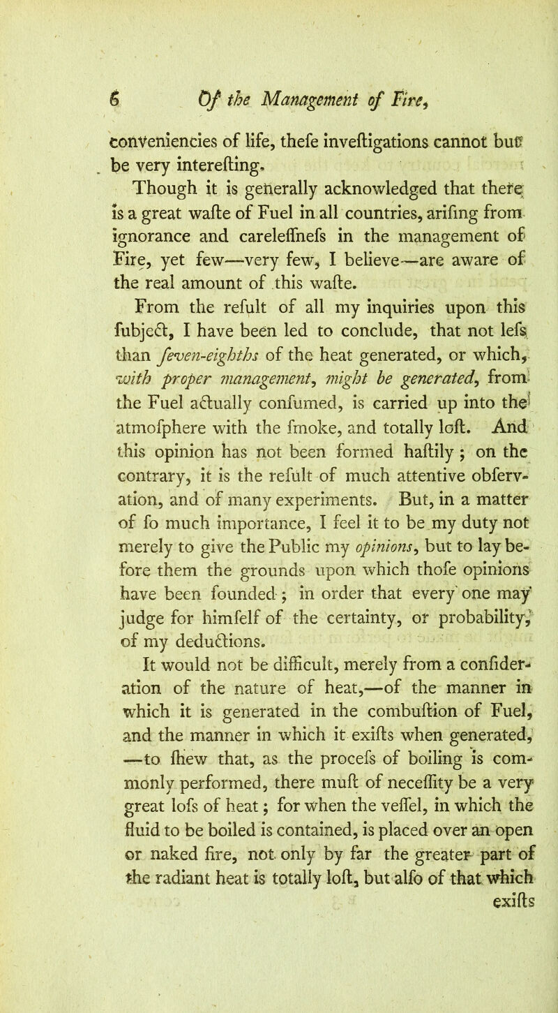conVeniendes of life, thefe inveftigations cannot bu0 be very intereftlng. Though it is getierally acknowledged that thefe IS a great wafte of Fuel in all countries, arifing from ignorance and careldfnefs in the management of Fire, yet few—very few^ I believe—are aware of the real amount of this wafte. From the refult of all my inquiries upon this fubjed, I have been led to conclude, that not lefs than feven-eighths of the heat generated, or which, with proper management^ might he generated^ from^ the Fuel adually confumed, is carried up into the^ atmofphere with the fmoke, and totally loft. And this opinion has Hot been formed haftily ; on the contrary, it is the refult of much attentive obferv- ation, and of many experiments. But, in a matter of fo much importance, I feel it to be my duty not merely to give the Public my opinions^ but to lay be- fore them the grounds upon which thofe opinions have been founded ; in order that every one may judge for himfelf of the certainty, or probability,' of my dedudions. It would not be difficult, merely from a confider-* ation of the nature of heat,—of the manner in which it is generated in the combuftion of Fuel, and the manner in which it exifts when generated, —to ftiew that, as the procefs of boiling is com- monly performed, there muft of neceffity be a very great lofs of heat; for when the veflel, in which the fluid to be boiled is contained, is placed over an open or naked fire, not. only by far the greater part of ^he radiant heat is totally loft, but alfo of that which exifts