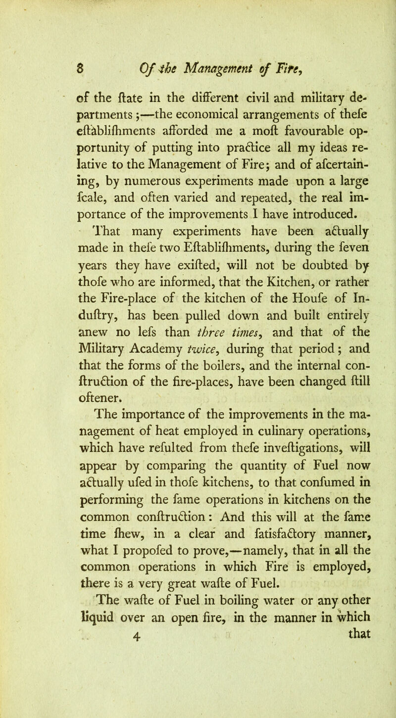 of the (late in the different civil and military de- partments —the economical arrangements of thefe efl^blifhments afforded me a moft favourable op- portunity of putting into practice all my ideas re- lative to the Management of Fire; and of afcertaiii- ing, by numerous experiments made upon a large fcale, and often varied and repeated, the real im- portance of the improvements I have introduced. That many experiments have been a£lually made in thefe two Eftablifliments, during the feven years they have exifted, will not be doubted by thofe who are informed, that the Kitchen, or rather the Fire-place of the kitchen of the Houfe of In- duftry, has been pulled down and built entirely anew no lefs than three times, and that of the Military Academy twice, during that period; and that the forms of the boilers, and the internal con- ftrudlion of the fire-places, have been changed ftili oftener* The importance of the improvements in the ma- nagement of heat employed in culinary operations, which have refulted from thefe invefligations, will appear by comparing the quantity of Fuel now actually ufed in thofe kitchens, to that confumed in performing the fame operations in kitchens on the common conftrudion: And this will at the fame time fhew, in a clear and fatisfadory manner, what I propofed to prove,—namely, that in all the common operations in which Fire is employed, there is a very great wafte of Fuel. The wafte of Fuel in boiling water or any other liquid over an open fire, in the manner in which 4 that