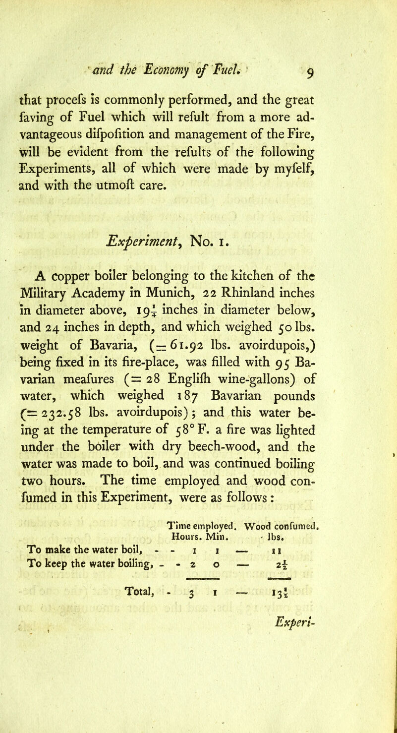 that procefs is commonly performed, and the great faving of Fuel which will refult from a more ad- vantageous difpolition and management of the Fire, will be evident from the refults of the following Experiments, all of which were made by myfelf, and with the utmoft care. A copper boiler belonging to the kitchen of the Military Academy in Munich, 22 Rhinland inches in diameter above, 19^ inches in diameter below, and 24 inches in depth, and which weighed 50 lbs. weight of Bavaria, (—61.92 lbs. avoirdupois,) being fixed in its fire-place, was filled with 95 Ba- varian meafures (=28 Englifh wine-gallons) of water, which weighed 187 Bavarian pounds 232.58 lbs. avoirdupois); and this water be- ing at the temperature of 58° F. a fire was lighted under the boiler with dry beech-wood, and the water was made to boil, and was continued boiling two hours. The time employed and wood con- fumed in this Experiment, were as follows: Experiment^ No. i Time employed. Wood con fumed. Hours. Min. ^ Jbs. To make the water boil, - To keep the water boiling, - II — II -20 — 2 Total, - 3 I