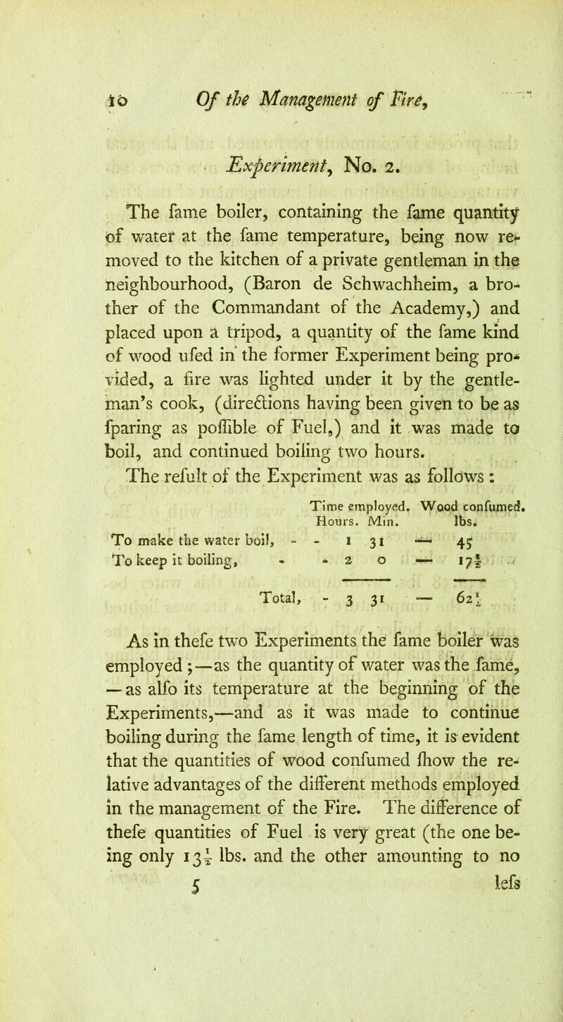 Experiment^ No. 2. The fame boiler, containing the fame quantity of water at the fame temperature, being now re*- moved to the kitchen of a private gentleman in the neighbourhood, (Baron de Schwachheim, a bro- ther of the Commandant of the Academy,) and placed upon a tripod, a quantity of the fame kind of wood ufed in the former Experiment being pro-^ vided, a fire was lighted under it by the gentle- man’s cook, (diredlions having been given to be as fparing as poffible of Fuel,) and it was made to boil, and continued boiling two hours. The refult of the Experiment was as follows: Time employed. Wood confumed. Hours. Min. lbs. To make the water boil, - - * 3 i 43 To keep it boiling, - -20 — 17I Total, - 3 3* — As in thefe two Experiments the fame boiler was employed as the quantity of water was the fame, — as alfo its temperature at the beginning of the Experiments,—and as it was made to continue boiling during the fame length of time, it is evident that the quantities of wood confumed Ihow the re- lative advantages of the different methods employed in the management of the Fire. The difference of thefe quantities of Fuel is very great (the one be- ing only i3i lbs. and the other amounting to no