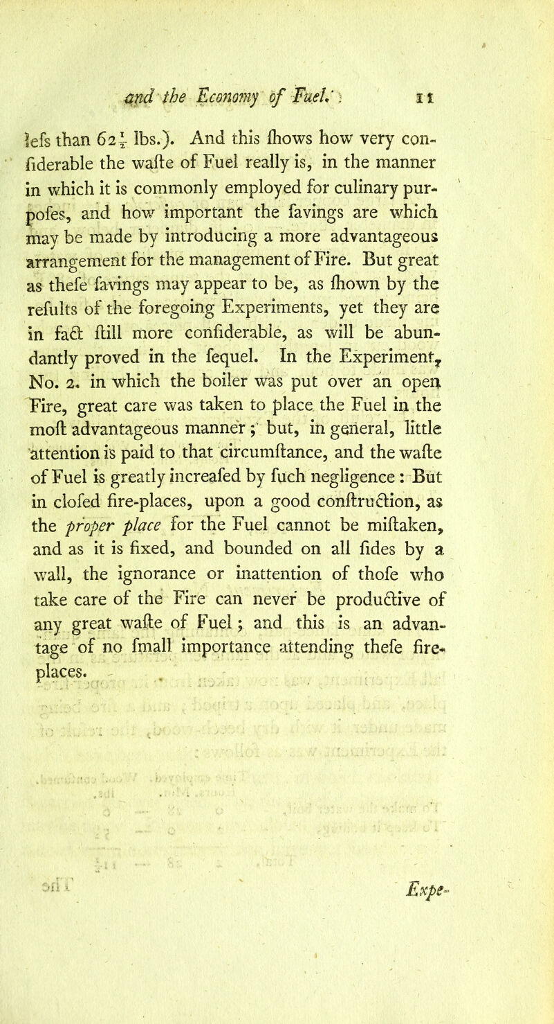 lefs than 62^ lbs.). And this Ihows how very con- fiderable the wafte of Fuel really is, in the manner in which it is commonly employed for culinary pur- pofes, and how important the favings are which may be made by introducing a more advantageous arrangement for the management of Fire. But great as thefe favings may appear to be, as fhown by the refults of the foregoing Experiments, yet they are in fad hill more confiderabie, as will be abun* dantly proved in the fequel. In the Experiment^ No. 2. in which the boiler was put over an open Fire, great care was taken to place the Fuel in the mod advantageous manner but, in general, little attention is paid to that circumftance, and the wade of Fuel is greatly increafed by fuch negligence : But in clofed fire-places, upon a good condrudion, as the proper place for the Fuel cannot be midaken, and as it is fixed, and bounded on all fides by a wall, the ignorance or inattention of thofe who take care of the Fire can never be produdive of any great wade of Fuel; and this is an advan- tage of no fmall importance attending thefe fire-