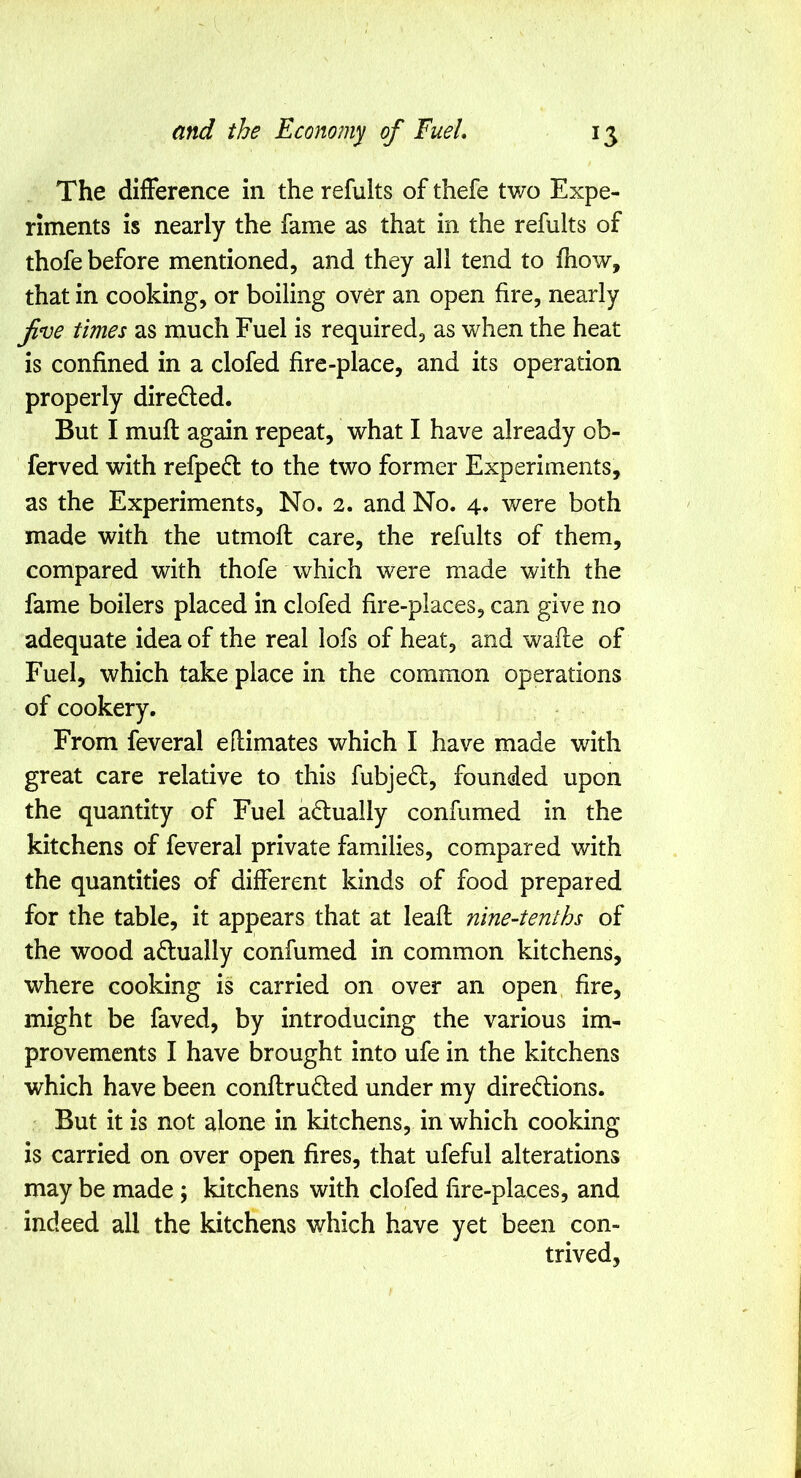 The difference in the refults of thefe two Expe- riments is nearly the fame as that in the refults of thofe before mentioned, and they all tend to fhow, that in cooking, or boiling over an open fire, nearly jin^e times as much Fuel is required, as when the heat is confined in a clofed fire-place, and its operation properly direfled. But I muft again repeat, what I have already ob- ferved with refpedt to the two former Experiments, as the Experiments, No. 1, and No. 4, v/ere both made with the utmoft care, the refults of them, compared with thofe which were made with the fame boilers placed in clofed fire-places, can give no adequate idea of the real lofs of heat, and wafle of Fuel, which take place in the common operations of cookery. From feveral eflimates which I have made with great care relative to this fubjefl, founded upon the quantity of Fuel adually confumed in the kitchens of feveral private families, compared with the quantities of different kinds of food prepared for the table, it appears that at leafi; nine-tenths of the wood aflually confumed in common kitchens, where cooking is carried on over an open fire, might be faved, by introducing the various im- provements I have brought into ufe in the kitchens which have been conflru6led under my diredions. But it is not alone in kitchens, in which cooking is carried on over open fires, that ufeful alterations may be made; kitchens with clofed fire-places, and indeed all the kitchens which have yet been con- trived,