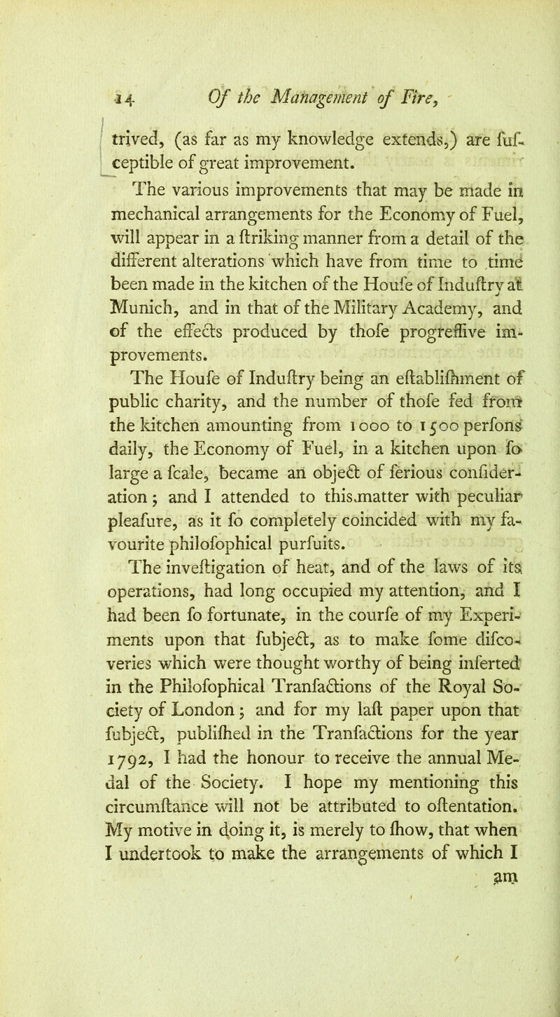 I , trived, (as far as my knowledge extends,) are fnf. ceptible of great improvement. The various improvements that may be made in mechanical arrangements for the Economy of Fuel, will appear in a ftriking manner from a detail of the different alterations 'which have from time to time been made in the kitchen of the Houfe of Induflrv at j Munich, and in that of the Military Academy, and of the effects produced by thofe progreffive im- provements. The Houfe of Induflry being an eflablifhment of public charity, and the number of thofe fed froni the kitchen amounting from looo to i5ooperfon& daily, the Economy of Fuel, in a kitchen upon fo large a fcale, became an objedt of ferious confider- ation; and I attended to this.matter with peculiar pleafure, as it fo completely coincided with my fa-^ vourite philofophical purfuits. The inveftigation of heat, and of the laws of its; operations, had long occupied my attention, and I had been fo fortunate, in the courfe of my Experi- ments upon that fubjedl, as to make feme difeo-^ veries which were thought worthy of being inferted in the Philofophical Tranfadlions of the Royal So- ciety of London; and for my laft paper upon that fubjecl, publifhed in the Tranfaclions for the year 1792, I had the honour to receive the annual Me- dal of the Society. I hope my mentioning this circumflance will not be attributed to oflentation. My motive in doing it, is merely to fhow, that when I undertook to make the arrangements of which I