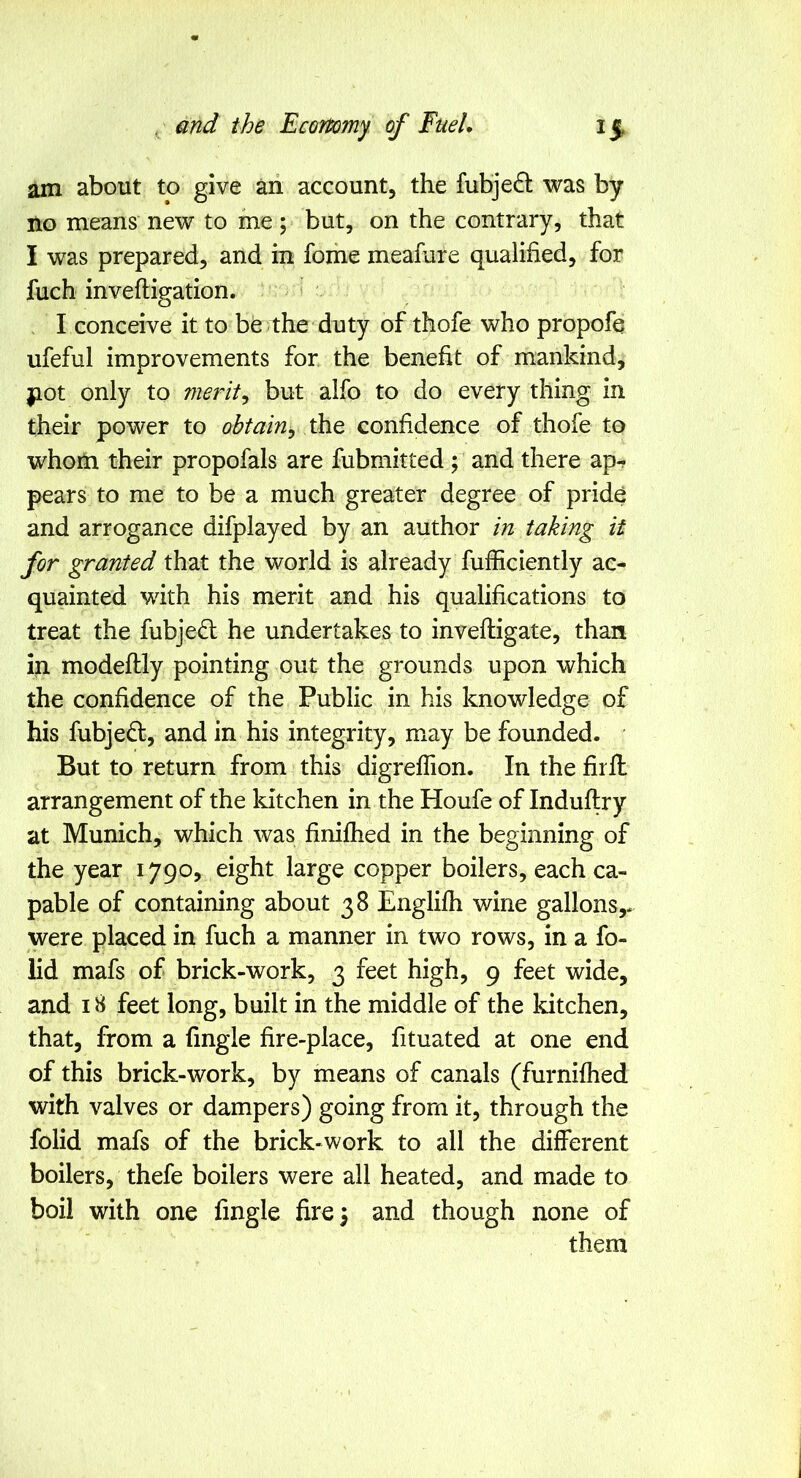 am about to give aii account, the fubje^l was by no means new to me ; but, on the contrary, that I was prepared, and in fome meafure qualified, for fuch inveftigation. I conceive it to be the duty of thofe who propofq ufefal improvements for the benefit of mankind, jiot only to merits but alfo to do every thing in their power to obtain^ the confidence of thofe to whom their propofals are fubmitted; and there ap^ pears to me to be a much greater degree of pride and arrogance difplayed by an author in taking it for granted that the world is already fufficiently ac- quainted with his merit and his qualifications to treat the fubjed; he undertakes to invefligate, than in modeftly pointing out the grounds upon which the confidence of the Public in his knowledge of his fubjedt, and in his integrity, may be founded. But to return from this digreffion. In the firfl arrangement of the kitchen in the Houfe of Induftry at Munich, which was finifhed in the beginning of the year 1790, eight large copper boilers, each ca- pable of containing about 38 Englifh wine gallons,* were placed in fuch a manner in two rows, in a fo- lid mafs of brick-work, 3 feet high, 9 feet wide, and 18 feet long, built in the middle of the kitchen, that, from a fingle fire-place, fituated at one end of this brick-work, by means of canals (furnifhed with valves or dampers) going from it, through the folid mafs of the brick-work to all the different boilers, thefe boilers were all heated, and made to boil with one fingle fire 5 and though none of them