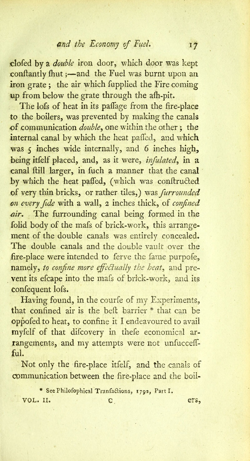 clofed by a double iron door, which door was kept conftantly fhut;—and the Fuel was burnt upon an iron grate ; the air which fupplied the Fire coming up from below the grate through the alh-pit* The lofs of heat in its paffage from the fire-place to the boilers, was prevented by making the canals of communication double^ one within the other ; the internal canal by which the heat palTed, and which was 5 inches wide internally, and 6 inches high, being itfelf placed, and, as it were, infulated^ in a canal ftill larger, in fuch a manner that the canal by which the heat palfed, (which was conftrucled of very thin bricks, or rather tiles,) was funrounded on every fide with a wall, 2 inches thick, of confined air. The furrounding canal being formed in the folid body of the mafs of brick-work, this arrange- ment of the double canals was entirely concealed. The double canals and the double vault over the fire-place were intended to ferve the fame purpofe, namely, to confine more effectually the heat^ and pre- vent its efcape into the mafs of brick-work, and its confequent lofs. Having found, in the courfe of my Experiments, that confined air is the bed barrier * that can be oppofed to heat, to confine it I endeavoured to avail myfelf of that difcovery in thefe economical ar- rangements, and my attempts were not unfucceff- ful. Not only the fire-place itfelf, and the canals of communication between the fire-place and the boil- * SeePhilofophical TranfaUions, 179®, Parti, VOL. II. C. ers,